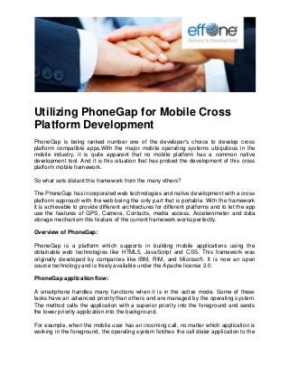 Utilizing PhoneGap for Mobile Cross Platform Development 
PhoneGap is being ranked number one of the developer's choice to develop cross platform compatible apps.With the major mobile operating systems ubiquitous in the mobile industry, it is quite apparent that no mobile platform has a common native development tool. And it is this situation that has probed the development of this cross platform mobile framework. So what sets distant this framework from the many others? The PhoneGap has incorporated web technologies and native development with a cross platform approach with the web being the only part that is portable. With the framework it is achievable to provide different architectures for different platforms and to let the app use the features of GPS, Camera, Contacts, media access, Accelerometer and data storage mechanism this feature of the current framework works perfectly. Overview of PhoneGap: PhoneGap is a platform which supports in building mobile applications using the obtainable web technologies like HTML5, JavaScript and CSS. This framework was originally developed by companies like IBM, RIM, and Microsoft. It is now an open source technology and is freely available under the Apache license 2.0. PhoneGap application flow: A smartphone handles many functions when it is in the active mode. Some of these tasks have an advanced priority than others and are managed by the operating system. The method calls the application with a superior priority into the foreground and sends the lower priority application into the background. 
For example, when the mobile user has an incoming call, no matter which application is working in the foreground, the operating system fetches the call dialer application to the  