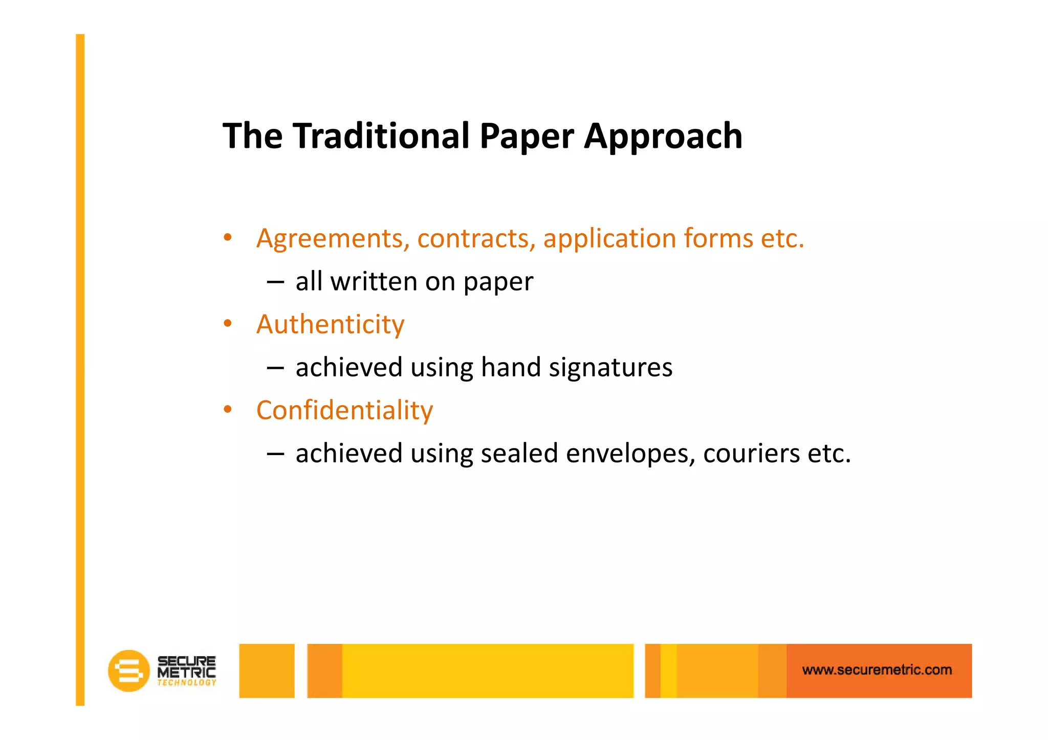 The Traditional Paper Approach

• Agreements, contracts, application forms etc.
   – all written on paper
• Authenticity
   – achieved using hand signatures
• Confidentiality
   – achieved using sealed envelopes, couriers etc.
 