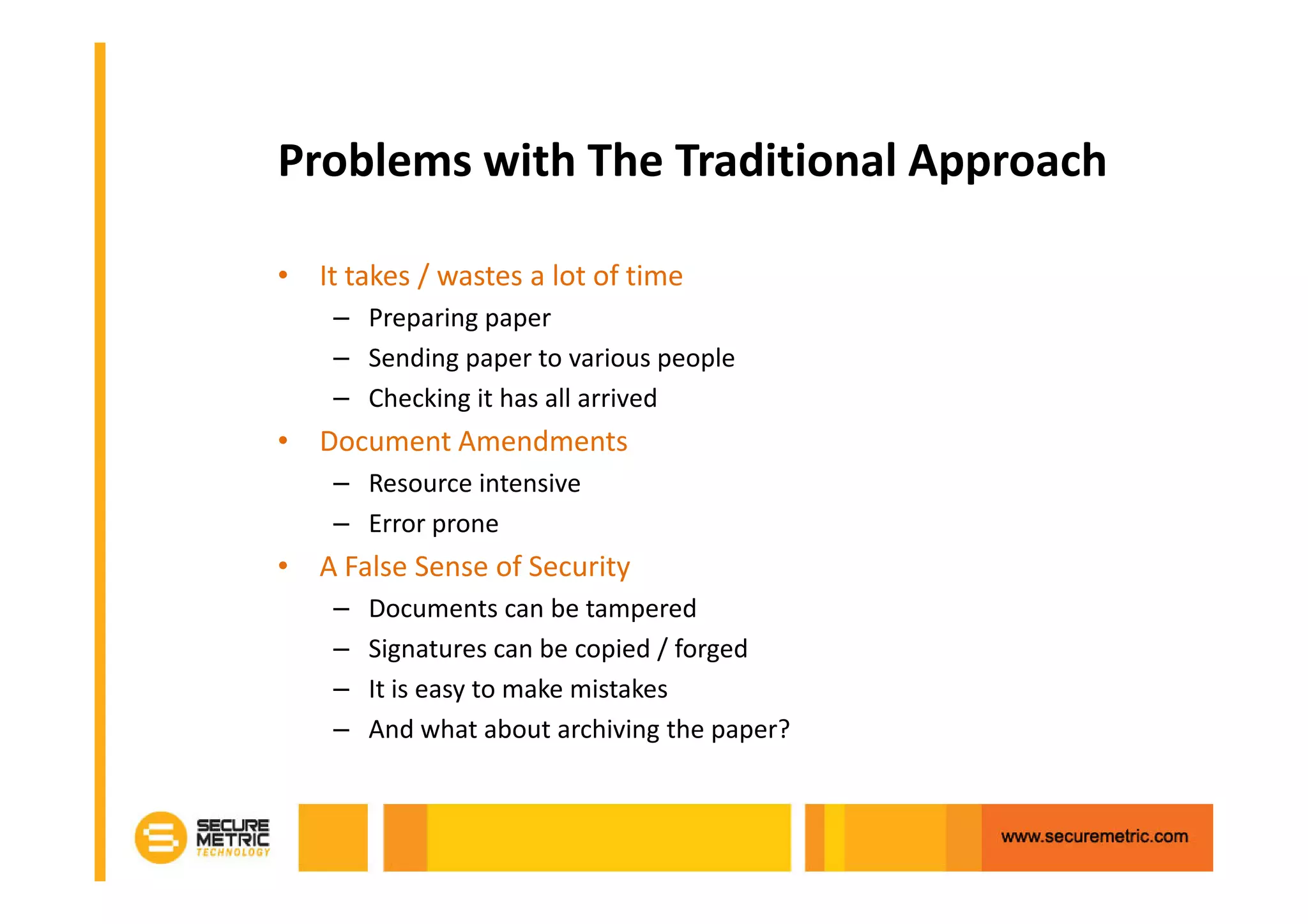Problems with The Traditional Approach

• It takes / wastes a lot of time
    – Preparing paper
    – Sending paper to various people
    – Checking it has all arrived
• Document Amendments
    – Resource intensive
    – Error prone
• A False Sense of Security
    –   Documents can be tampered
    –   Signatures can be copied / forged
    –   It is easy to make mistakes
    –   And what about archiving the paper?
 