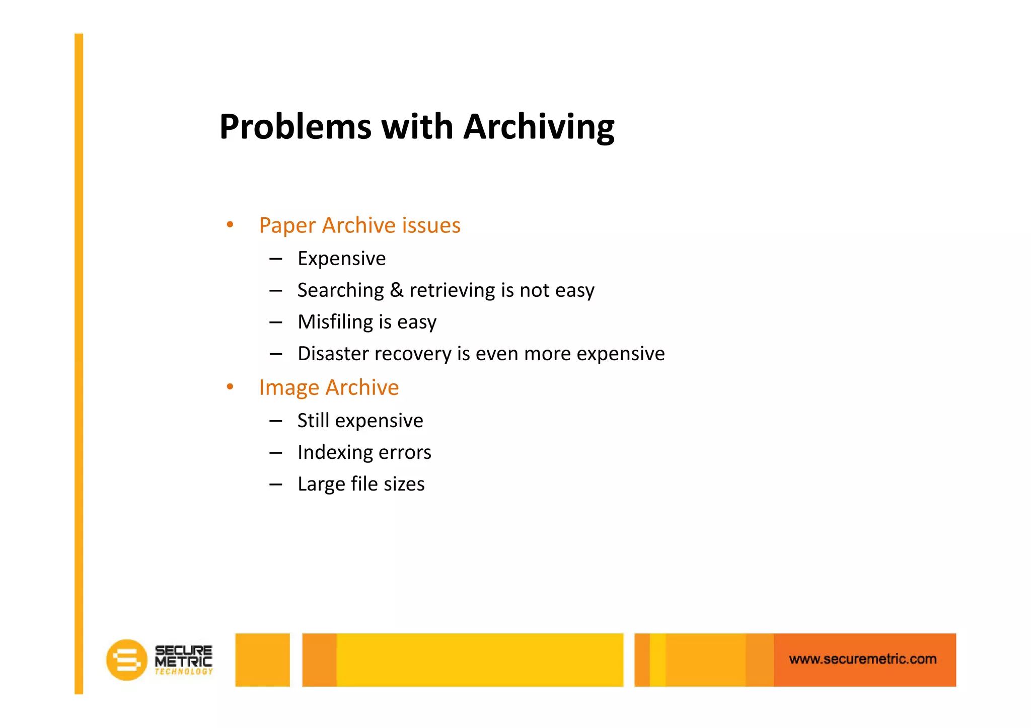 Problems with Archiving

• Paper Archive issues
    –   Expensive
    –   Searching & retrieving is not easy
    –   Misfiling is easy
    –   Disaster recovery is even more expensive
• Image Archive
    – Still expensive
    – Indexing errors
    – Large file sizes
 