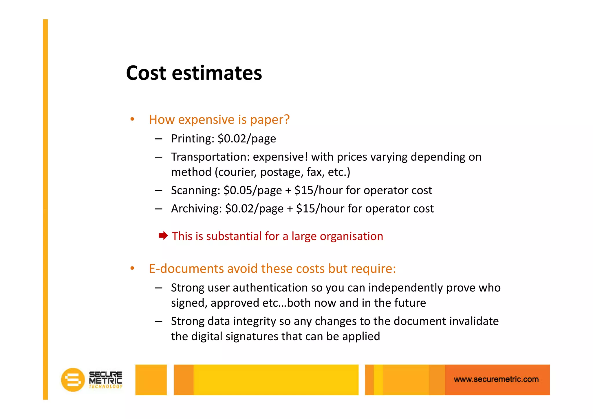 Cost estimates
• How expensive is paper?
    – Printing: $0.02/page
    – Transportation: expensive! with prices varying depending on
      method (courier, postage, fax, etc.)
    – Scanning: $0.05/page + $15/hour for operator cost
    – Archiving: $0.02/page + $15/hour for operator cost

       This is substantial for a large organisation

• E-documents avoid these costs but require:
    – Strong user authentication so you can independently prove who
      signed, approved etc…both now and in the future
    – Strong data integrity so any changes to the document invalidate
      the digital signatures that can be applied
 