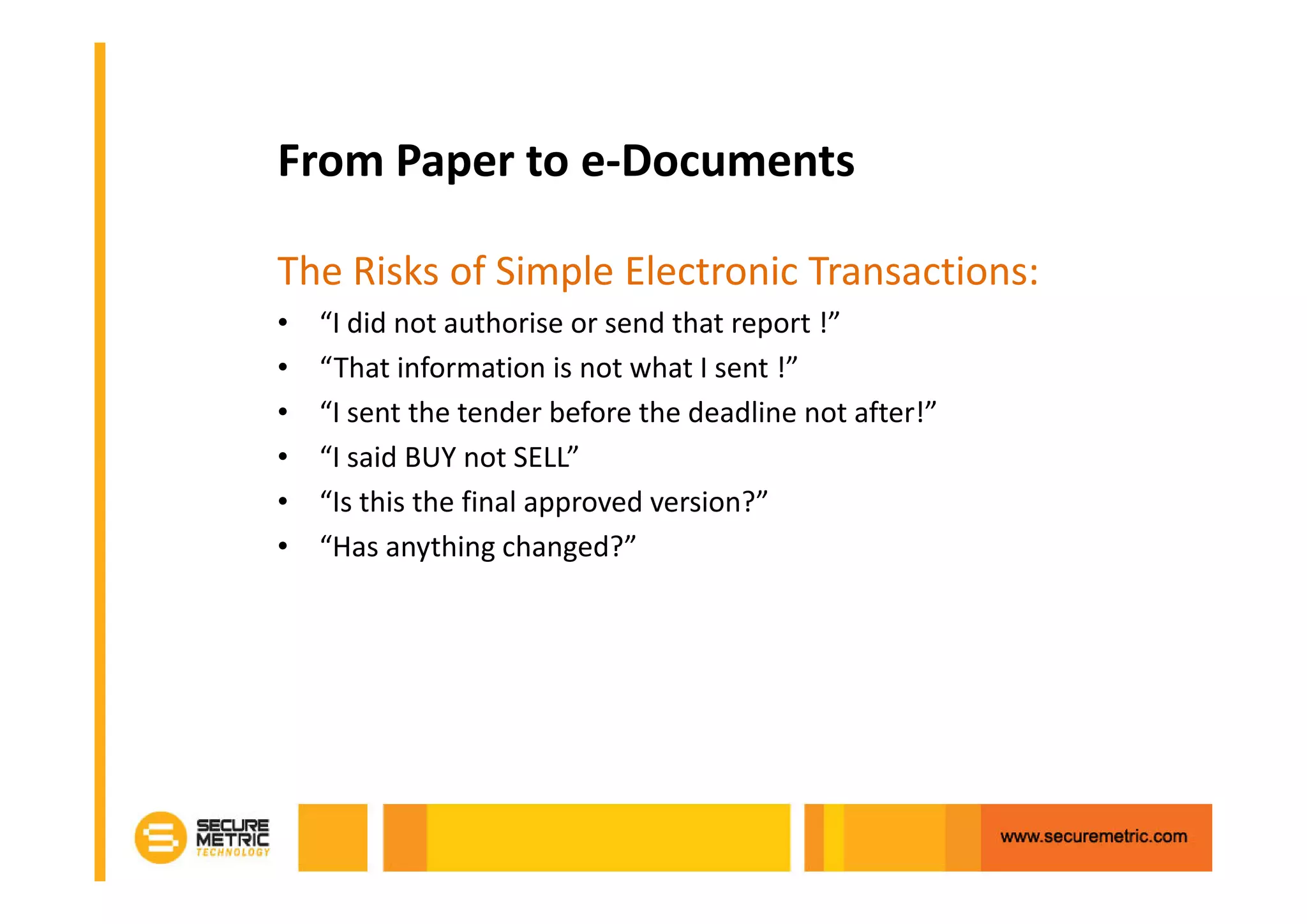 From Paper to e-Documents

The Risks of Simple Electronic Transactions:
•   “I did not authorise or send that report !”
•   “That information is not what I sent !”
•   “I sent the tender before the deadline not after!”
•   “I said BUY not SELL”
•   “Is this the final approved version?”
•   “Has anything changed?”
 