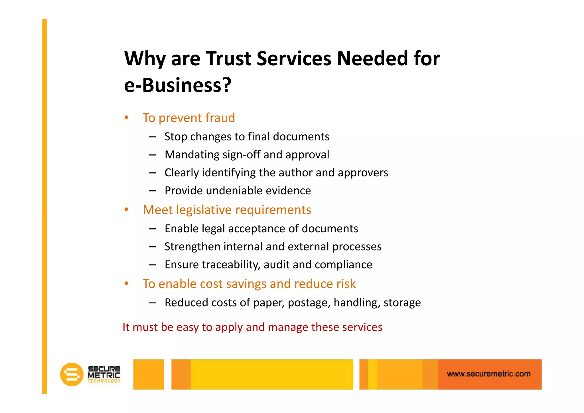 Why are Trust Services Needed for
e-Business?
• To prevent fraud
     –   Stop changes to final documents
     –   Mandating sign-off and approval
     –   Clearly identifying the author and approvers
     –   Provide undeniable evidence
• Meet legislative requirements
     – Enable legal acceptance of documents
     – Strengthen internal and external processes
     – Ensure traceability, audit and compliance
• To enable cost savings and reduce risk
     – Reduced costs of paper, postage, handling, storage
It must be easy to apply and manage these services
 