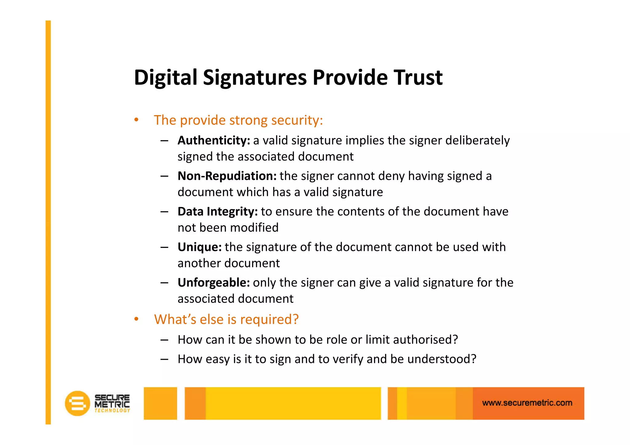 Digital Signatures Provide Trust
• The provide strong security:
    – Authenticity: a valid signature implies the signer deliberately
      signed the associated document
    – Non-Repudiation: the signer cannot deny having signed a
      document which has a valid signature
    – Data Integrity: to ensure the contents of the document have
      not been modified
    – Unique: the signature of the document cannot be used with
      another document
    – Unforgeable: only the signer can give a valid signature for the
      associated document
• What’s else is required?
    – How can it be shown to be role or limit authorised?
    – How easy is it to sign and to verify and be understood?
 