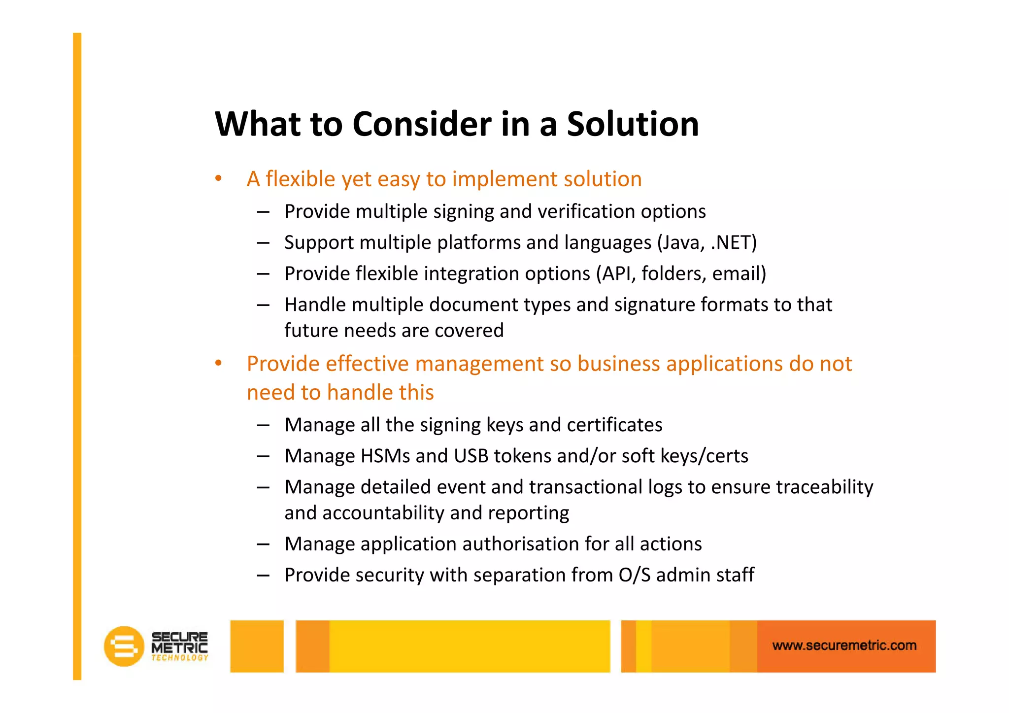 What to Consider in a Solution
• A flexible yet easy to implement solution
    –   Provide multiple signing and verification options
    –   Support multiple platforms and languages (Java, .NET)
    –   Provide flexible integration options (API, folders, email)
    –   Handle multiple document types and signature formats to that
        future needs are covered
• Provide effective management so business applications do not
  need to handle this
    – Manage all the signing keys and certificates
    – Manage HSMs and USB tokens and/or soft keys/certs
    – Manage detailed event and transactional logs to ensure traceability
      and accountability and reporting
    – Manage application authorisation for all actions
    – Provide security with separation from O/S admin staff
 