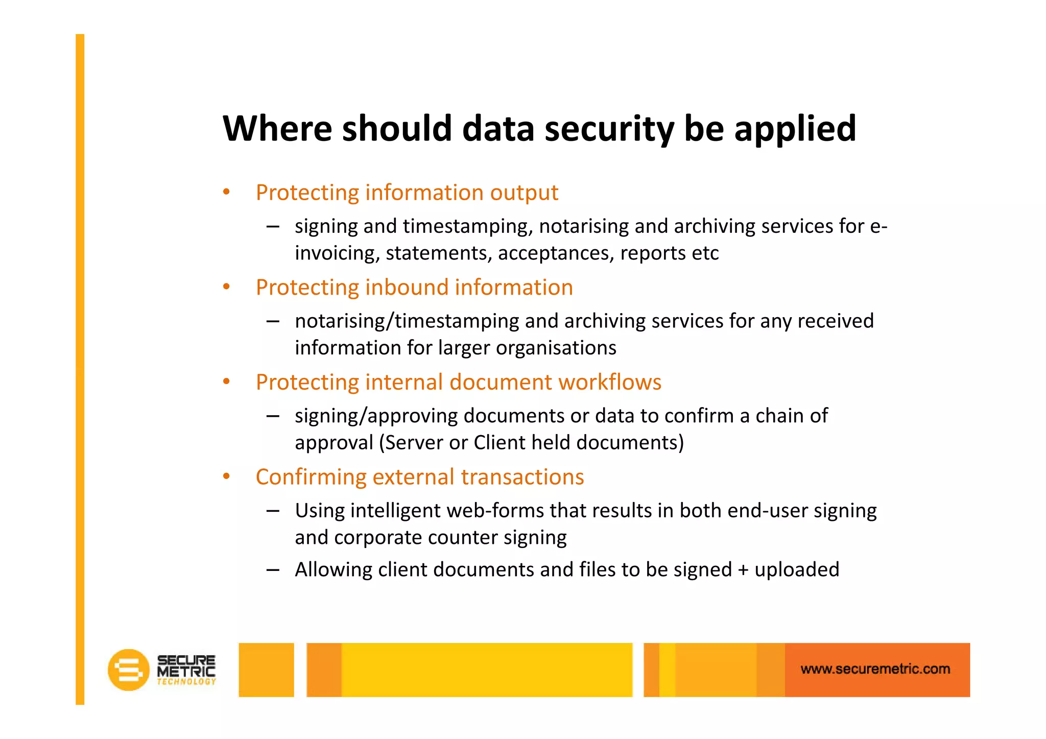 Where should data security be applied
• Protecting information output
    – signing and timestamping, notarising and archiving services for e-
      invoicing, statements, acceptances, reports etc
• Protecting inbound information
    – notarising/timestamping and archiving services for any received
      information for larger organisations
• Protecting internal document workflows
    – signing/approving documents or data to confirm a chain of
      approval (Server or Client held documents)
• Confirming external transactions
    – Using intelligent web-forms that results in both end-user signing
      and corporate counter signing
    – Allowing client documents and files to be signed + uploaded
 
