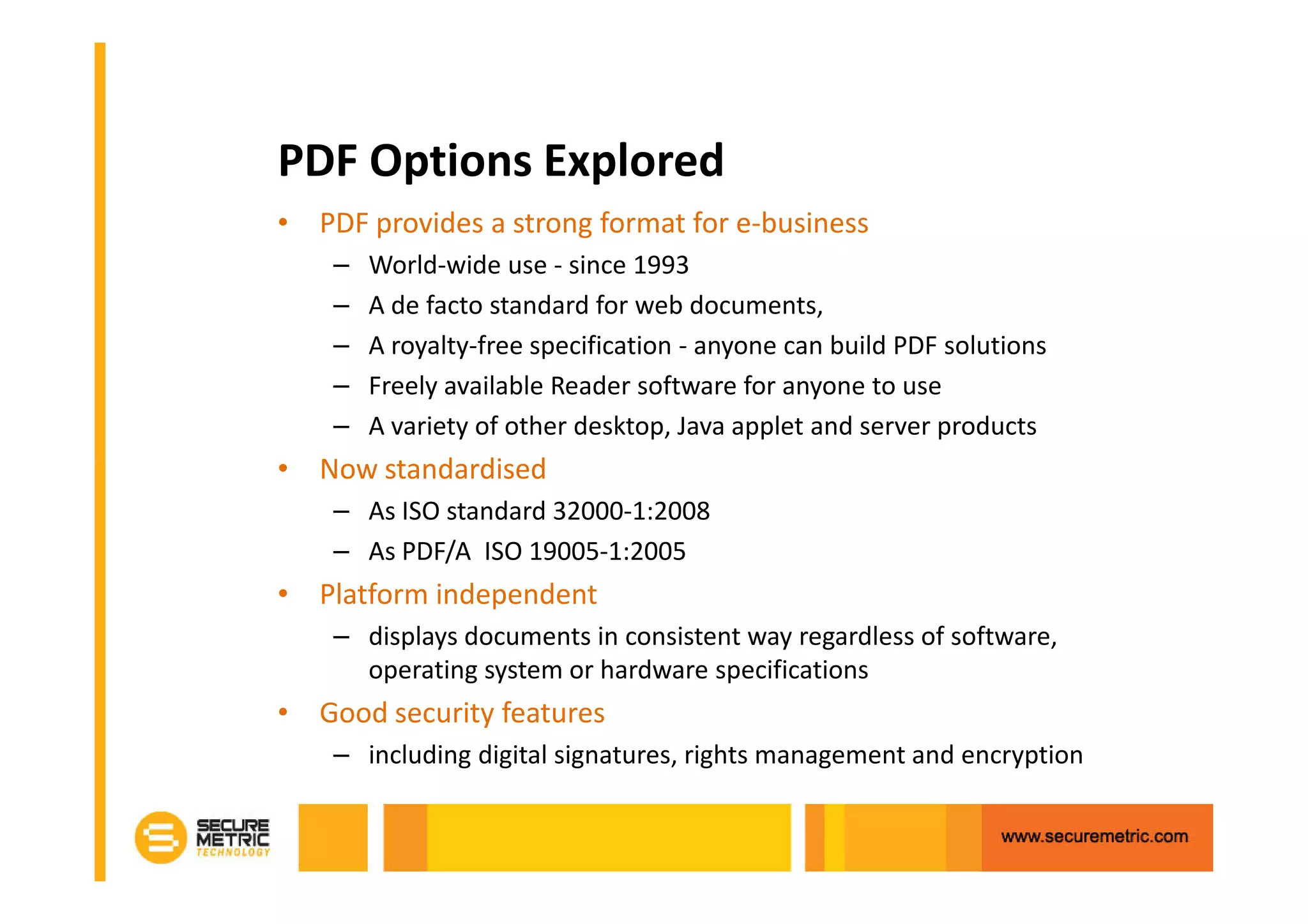 PDF Options Explored
• PDF provides a strong format for e-business
    –   World-wide use - since 1993
    –   A de facto standard for web documents,
    –   A royalty-free specification - anyone can build PDF solutions
    –   Freely available Reader software for anyone to use
    –   A variety of other desktop, Java applet and server products
• Now standardised
    – As ISO standard 32000-1:2008
    – As PDF/A ISO 19005-1:2005
• Platform independent
    – displays documents in consistent way regardless of software,
      operating system or hardware specifications
• Good security features
    – including digital signatures, rights management and encryption
 