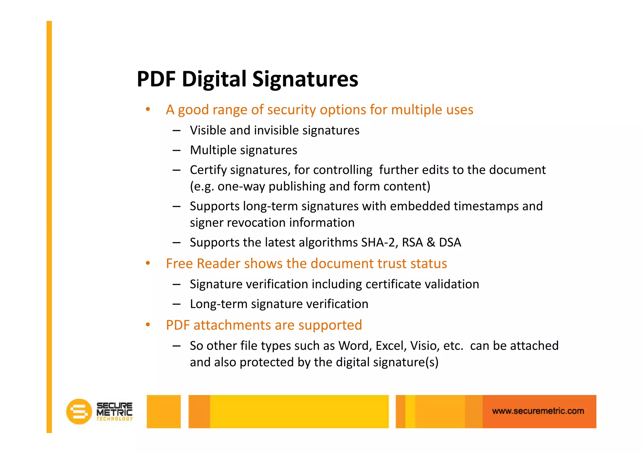 PDF Digital Signatures
• A good range of security options for multiple uses
    – Visible and invisible signatures
    – Multiple signatures
    – Certify signatures, for controlling further edits to the document
      (e.g. one-way publishing and form content)
    – Supports long-term signatures with embedded timestamps and
      signer revocation information
    – Supports the latest algorithms SHA-2, RSA & DSA
• Free Reader shows the document trust status
    – Signature verification including certificate validation
    – Long-term signature verification
• PDF attachments are supported
    – So other file types such as Word, Excel, Visio, etc. can be attached
      and also protected by the digital signature(s)
 