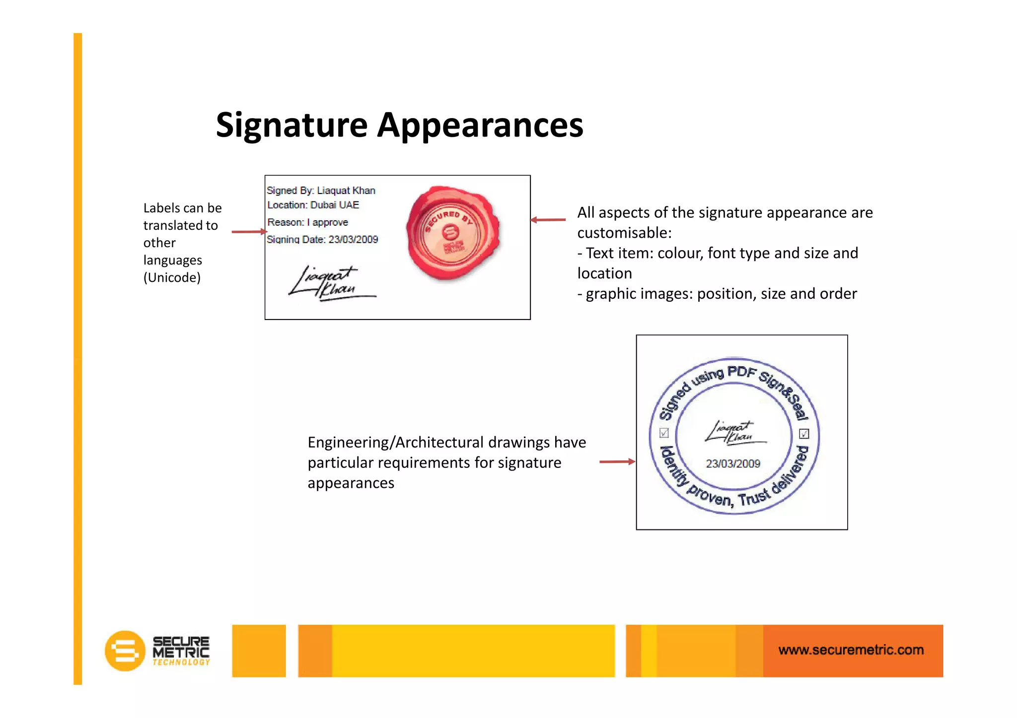 Signature Appearances
Labels can be                                        All aspects of the signature appearance are
translated to
                                                     customisable:
other
languages                                            - Text item: colour, font type and size and
(Unicode)                                            location
                                                     - graphic images: position, size and order




                Engineering/Architectural drawings have
                particular requirements for signature
                appearances
 