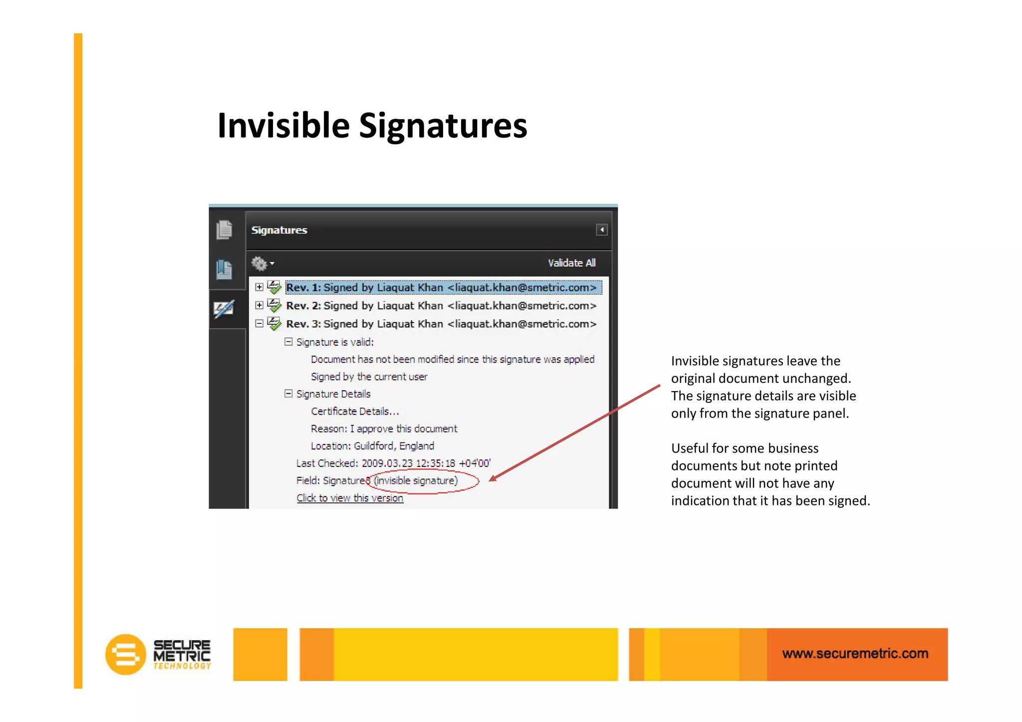 Invisible Signatures




                       Invisible signatures leave the
                       original document unchanged.
                       The signature details are visible
                       only from the signature panel.

                       Useful for some business
                       documents but note printed
                       document will not have any
                       indication that it has been signed.
 
