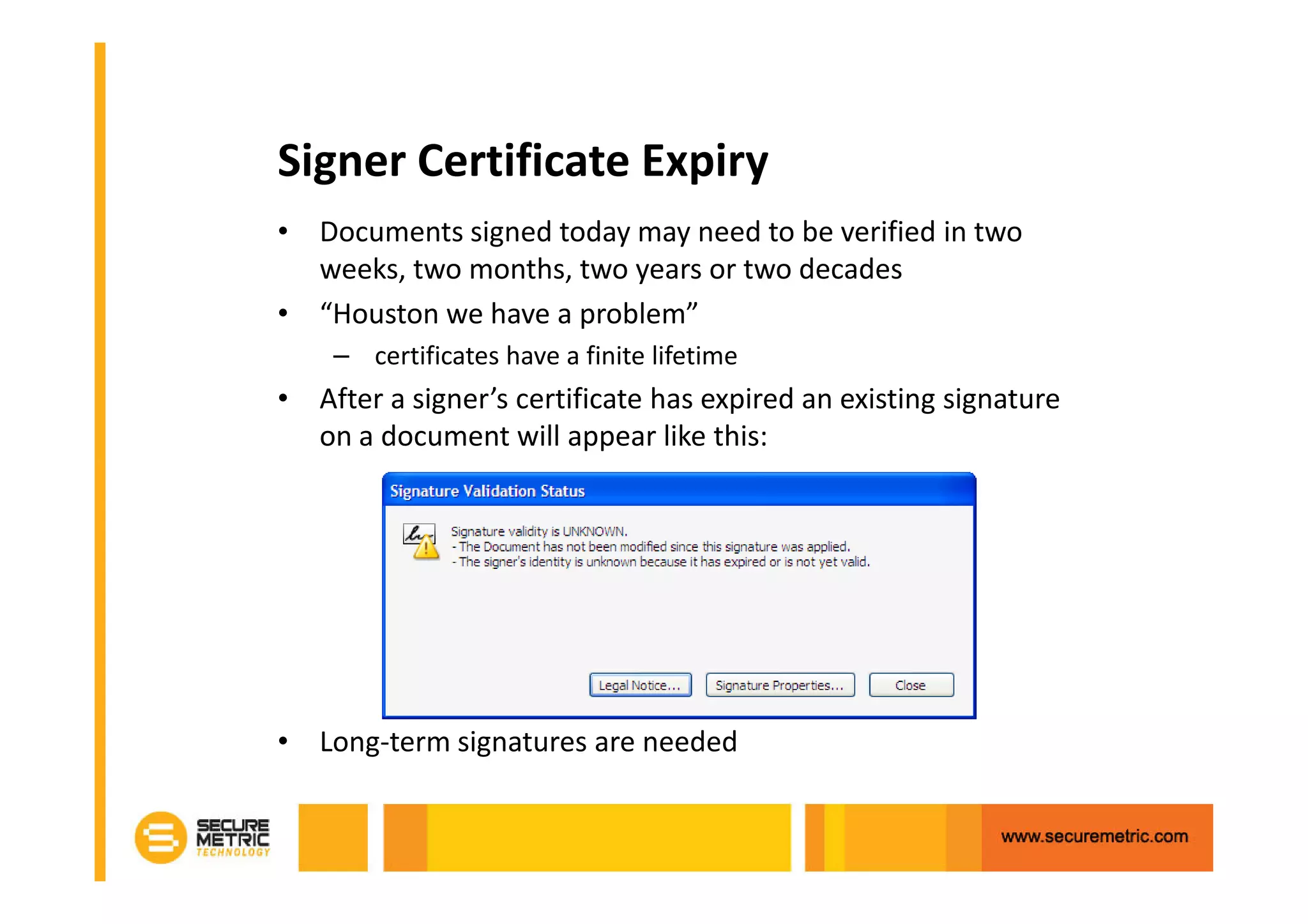 Signer Certificate Expiry
• Documents signed today may need to be verified in two
  weeks, two months, two years or two decades
• “Houston we have a problem”
    – certificates have a finite lifetime
• After a signer’s certificate has expired an existing signature
  on a document will appear like this:




• Long-term signatures are needed
 