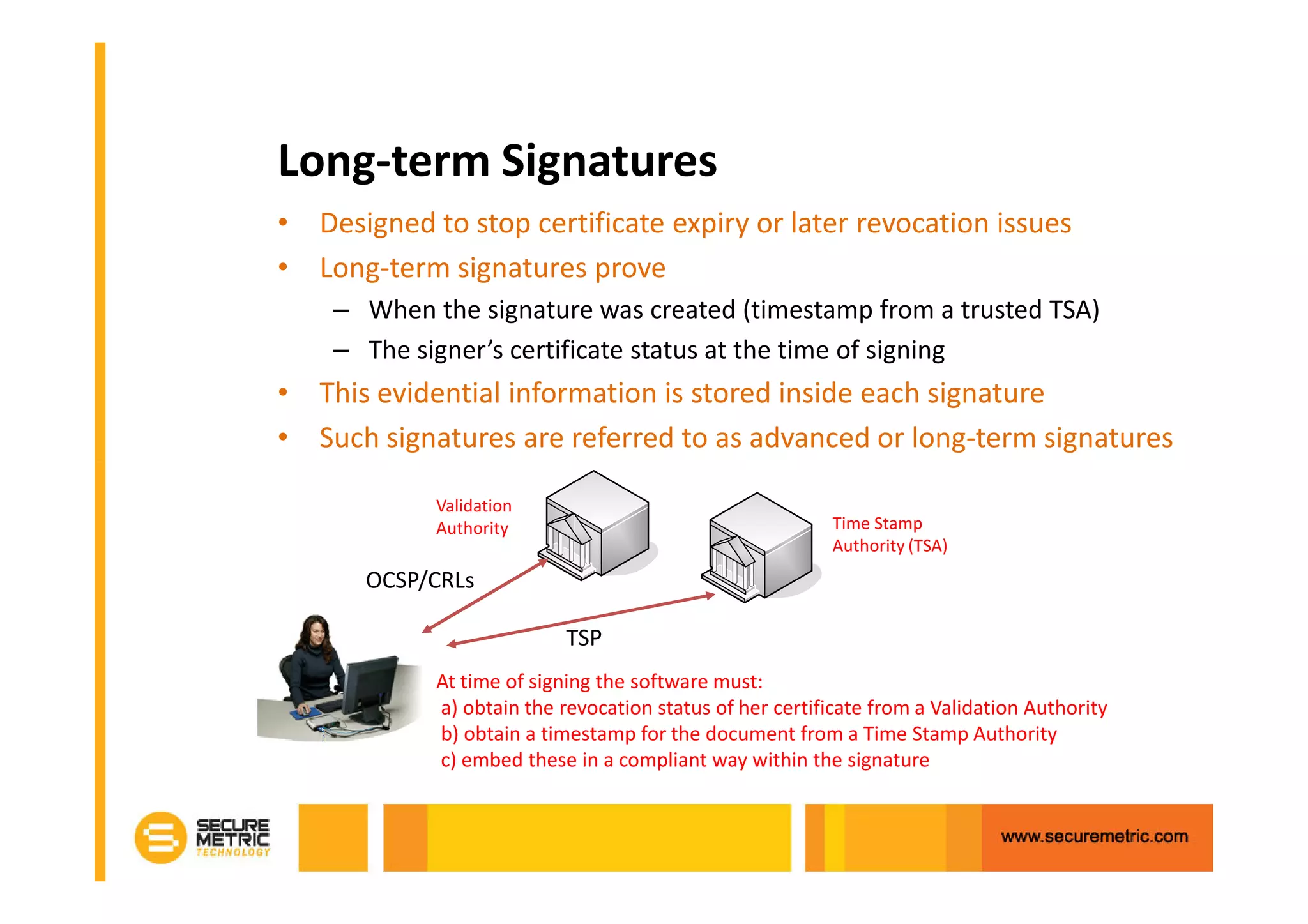 Long-term Signatures
• Designed to stop certificate expiry or later revocation issues
• Long-term signatures prove
    – When the signature was created (timestamp from a trusted TSA)
    – The signer’s certificate status at the time of signing
• This evidential information is stored inside each signature
• Such signatures are referred to as advanced or long-term signatures

            Validation
            Authority                                     Time Stamp
                                                          Authority (TSA)
       OCSP/CRLs

                           TSP
            At time of signing the software must:
            a) obtain the revocation status of her certificate from a Validation Authority
            b) obtain a timestamp for the document from a Time Stamp Authority
            c) embed these in a compliant way within the signature
 