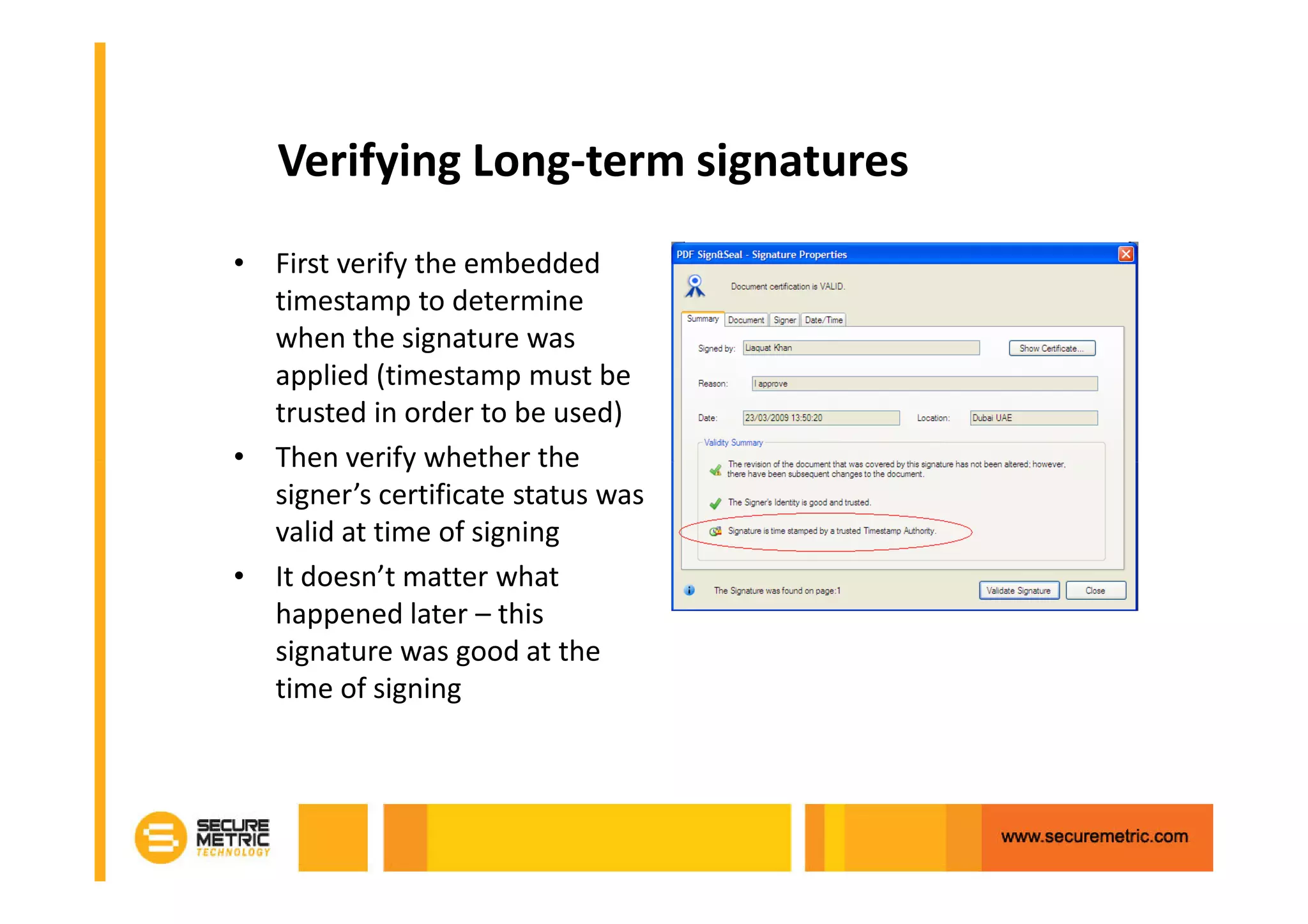 Verifying Long-term signatures
• First verify the embedded
  timestamp to determine
  when the signature was
  applied (timestamp must be
  trusted in order to be used)
• Then verify whether the
  signer’s certificate status was
  valid at time of signing
• It doesn’t matter what
  happened later – this
  signature was good at the
  time of signing
 