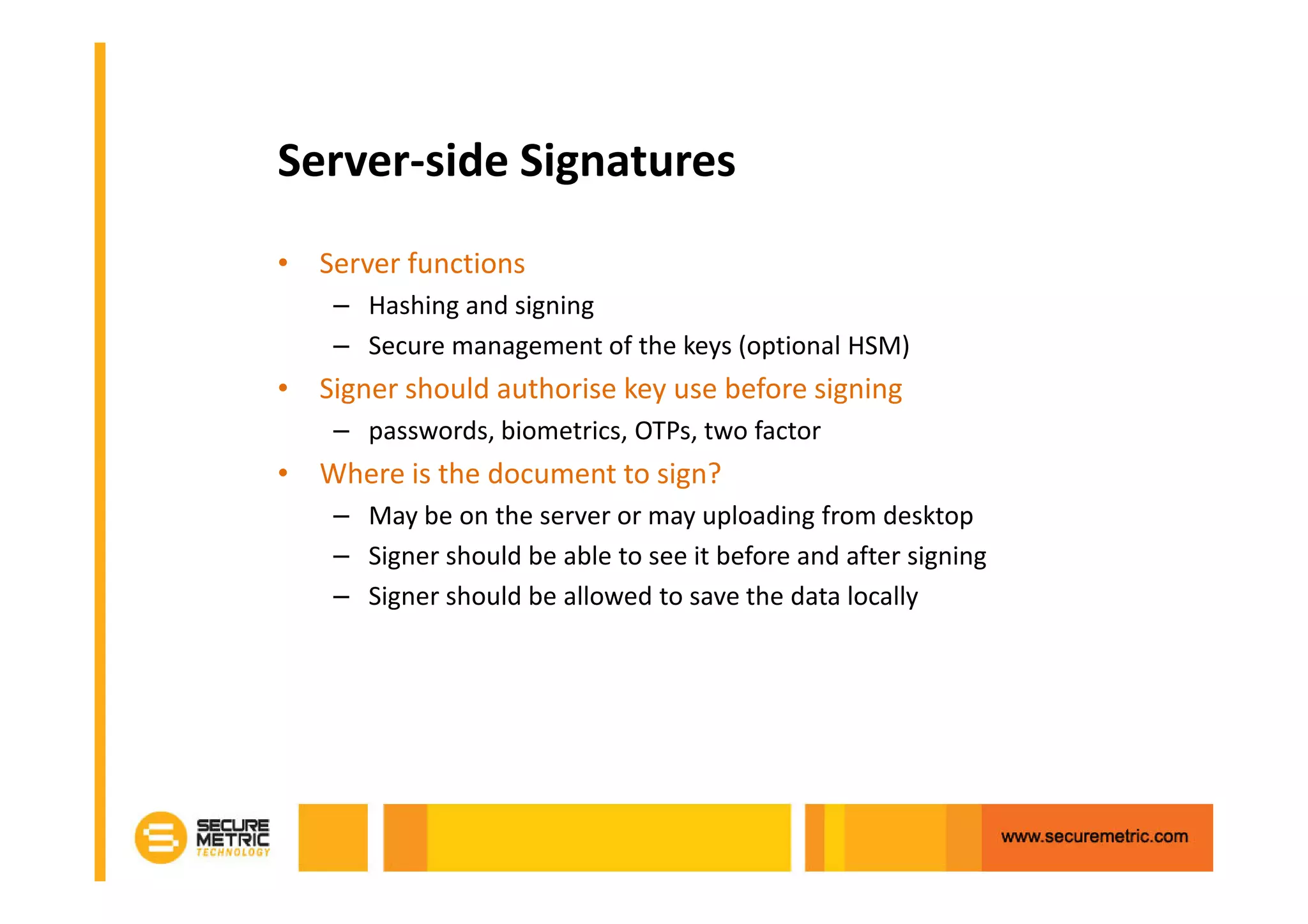 Server-side Signatures
• Server functions
    – Hashing and signing
    – Secure management of the keys (optional HSM)
• Signer should authorise key use before signing
    – passwords, biometrics, OTPs, two factor
• Where is the document to sign?
    – May be on the server or may uploading from desktop
    – Signer should be able to see it before and after signing
    – Signer should be allowed to save the data locally
 