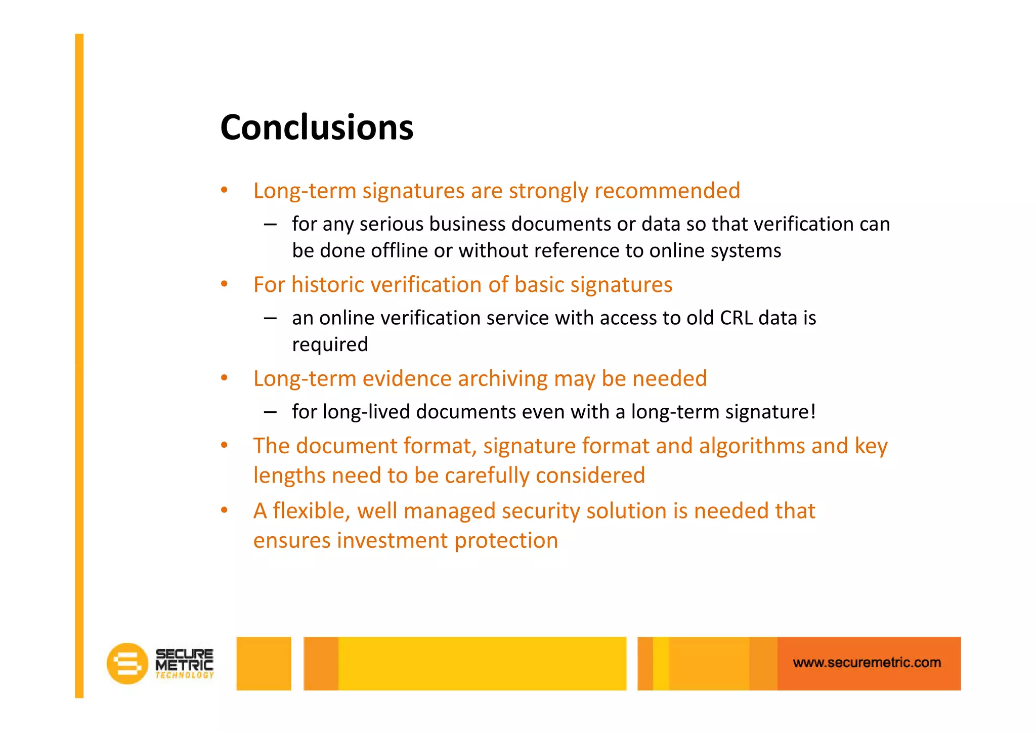 Conclusions
• Long-term signatures are strongly recommended
    – for any serious business documents or data so that verification can
      be done offline or without reference to online systems
• For historic verification of basic signatures
    – an online verification service with access to old CRL data is
      required
• Long-term evidence archiving may be needed
    – for long-lived documents even with a long-term signature!
• The document format, signature format and algorithms and key
  lengths need to be carefully considered
• A flexible, well managed security solution is needed that
  ensures investment protection
 