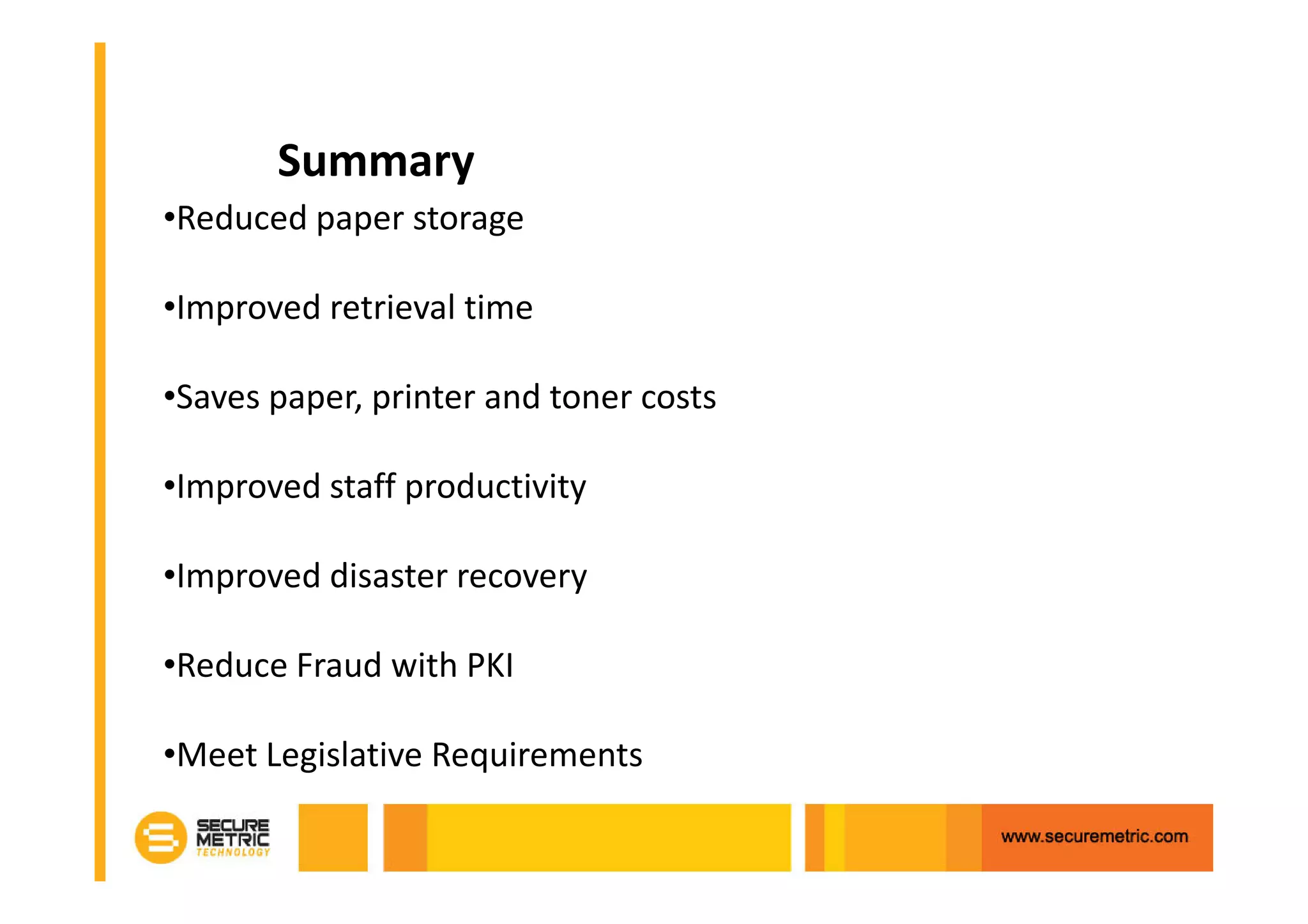 Summary
•Reduced paper storage

•Improved retrieval time

•Saves paper, printer and toner costs

•Improved staff productivity

•Improved disaster recovery

•Reduce Fraud with PKI

•Meet Legislative Requirements
 