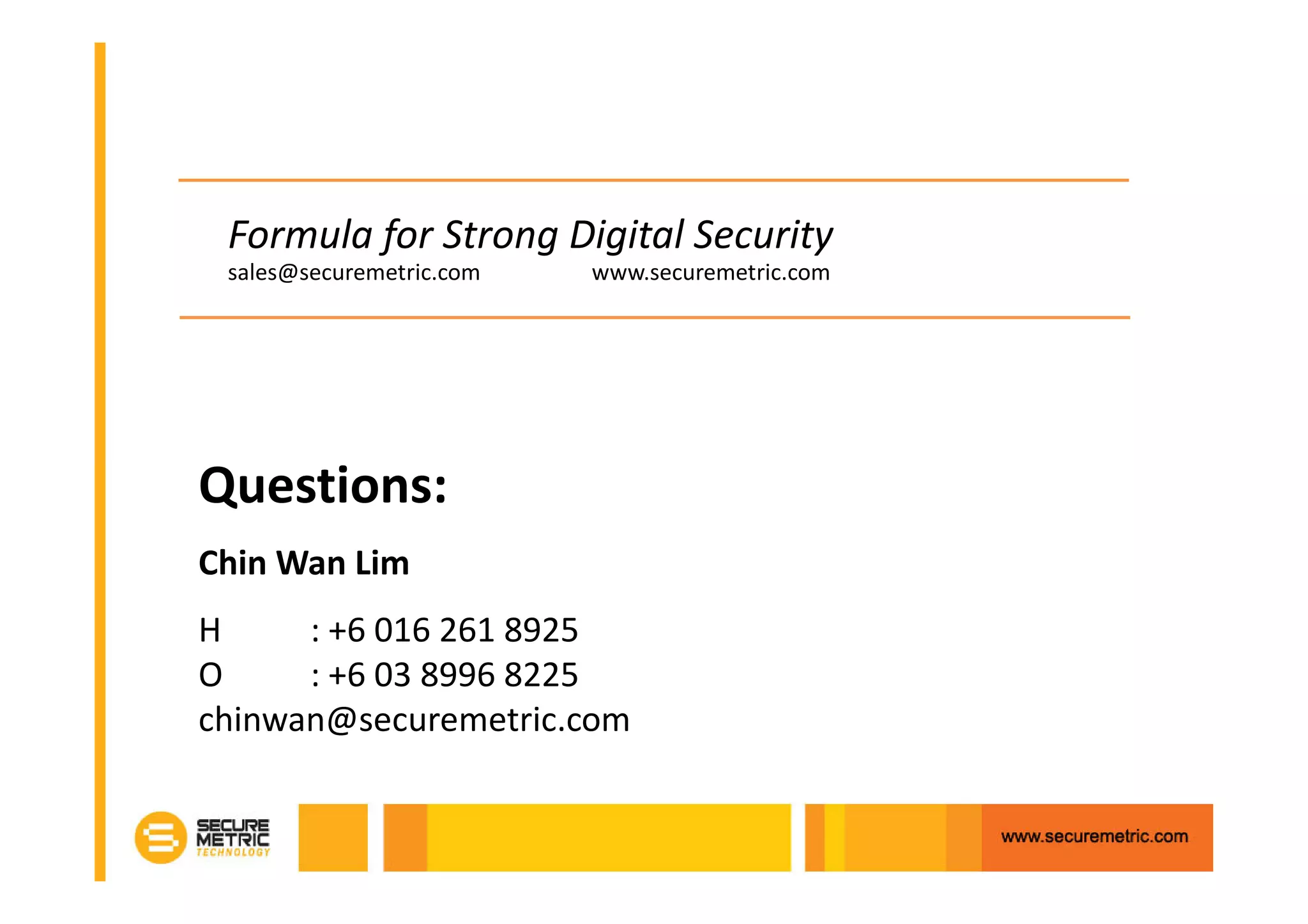 Formula for Strong Digital Security
 sales@securemetric.com   www.securemetric.com




Questions:
Chin Wan Lim
H     : +6 016 261 8925
O     : +6 03 8996 8225
chinwan@securemetric.com
 