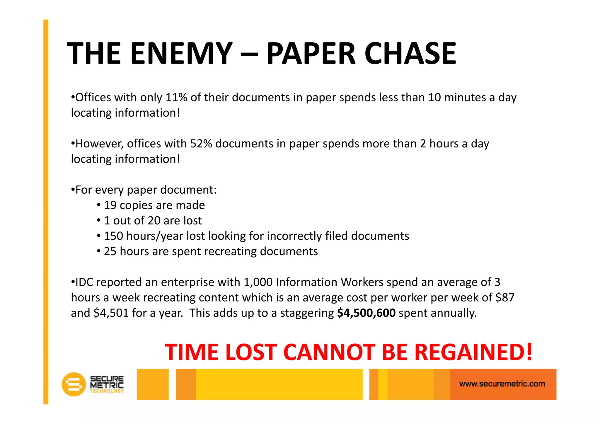 THE ENEMY – PAPER CHASE
•Offices with only 11% of their documents in paper spends less than 10 minutes a day
locating information!

•However, offices with 52% documents in paper spends more than 2 hours a day
locating information!

•For every paper document:
     • 19 copies are made
     • 1 out of 20 are lost
     • 150 hours/year lost looking for incorrectly filed documents
     • 25 hours are spent recreating documents

•IDC reported an enterprise with 1,000 Information Workers spend an average of 3
hours a week recreating content which is an average cost per worker per week of $87
and $4,501 for a year. This adds up to a staggering $4,500,600 spent annually.


                  TIME LOST CANNOT BE REGAINED!
 
