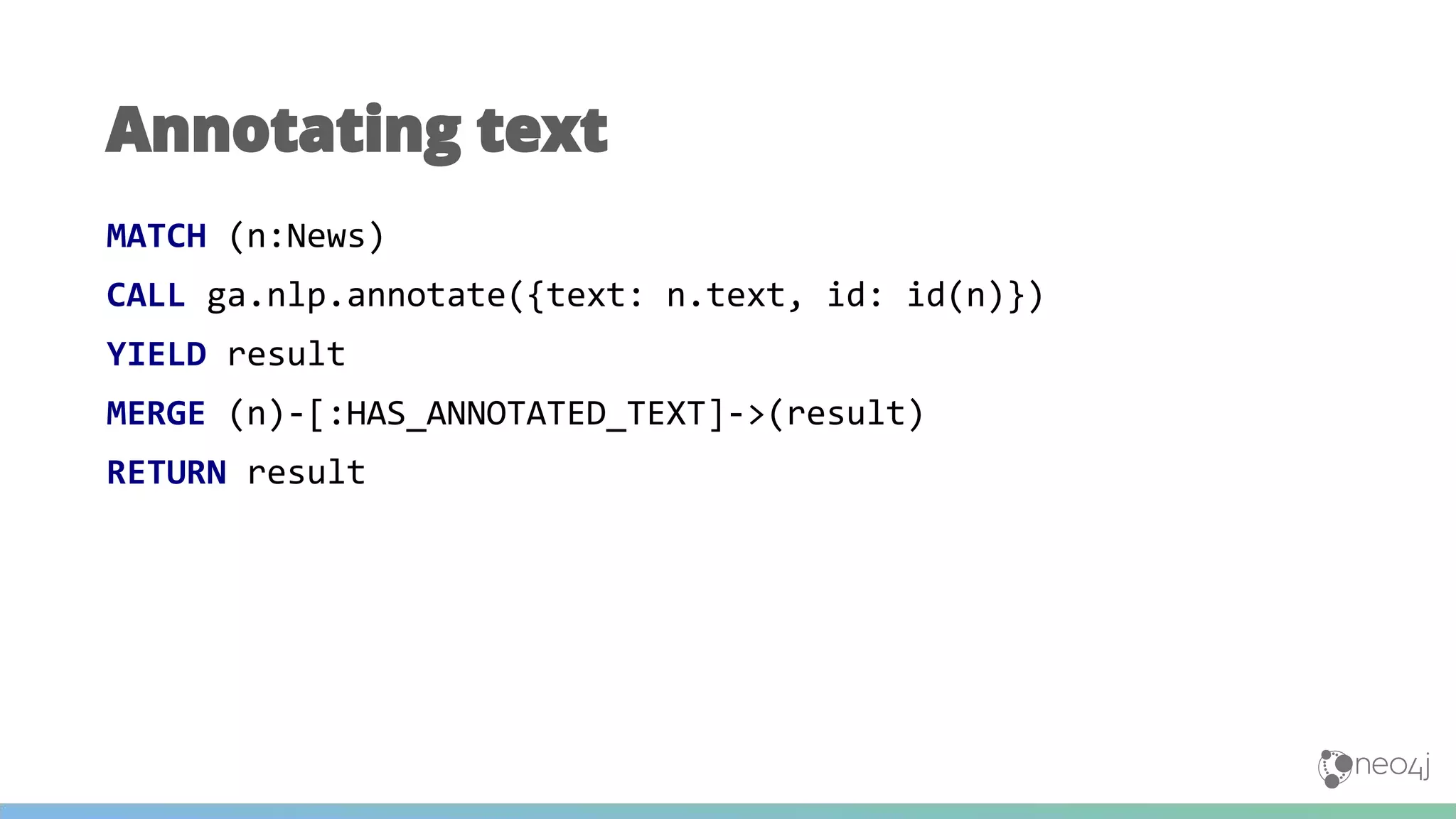 MATCH (n:News)
CALL ga.nlp.annotate({text: n.text, id: id(n)})
YIELD result
MERGE (n)-[:HAS_ANNOTATED_TEXT]->(result)
RETURN result
Annotating text
 