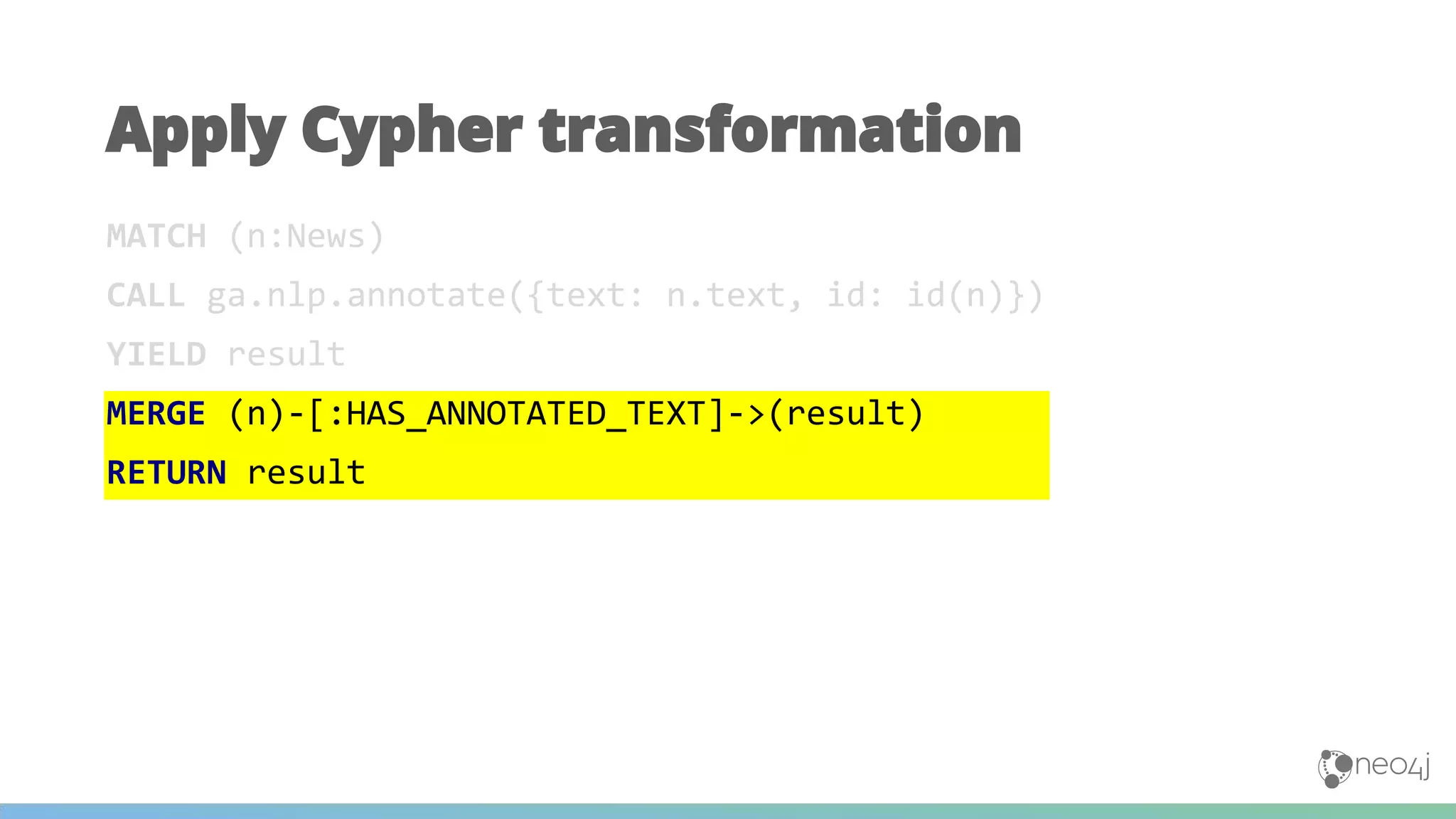 MATCH (n:News)
CALL ga.nlp.annotate({text: n.text, id: id(n)})
YIELD result
MERGE (n)-[:HAS_ANNOTATED_TEXT]->(result)
RETURN result
Apply Cypher transformation
 