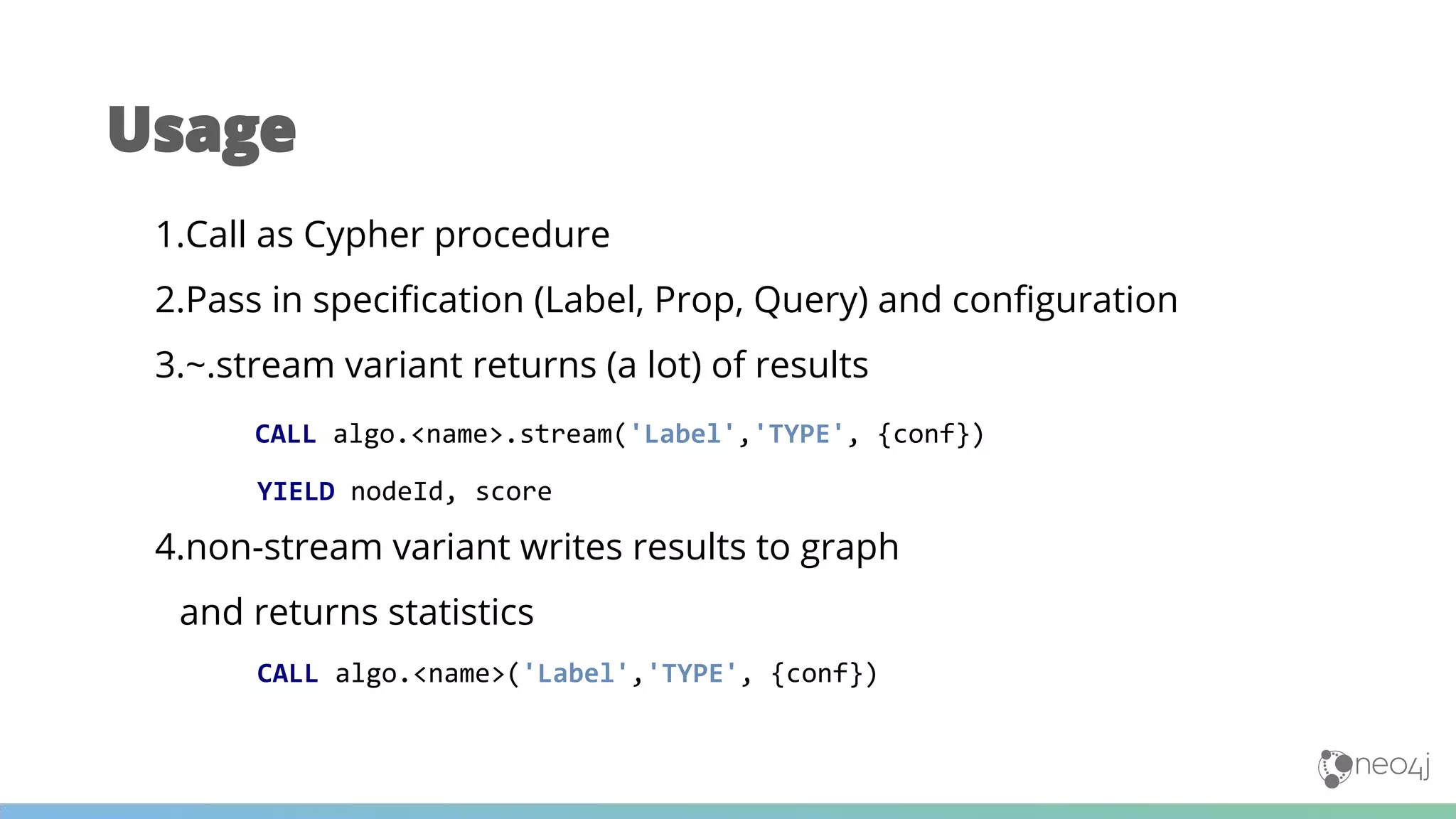 1.Call as Cypher procedure
2.Pass in specification (Label, Prop, Query) and configuration
3.~.stream variant returns (a lot) of results
CALL algo.<name>.stream('Label','TYPE', {conf})
YIELD nodeId, score
4.non-stream variant writes results to graph
and returns statistics
CALL algo.<name>('Label','TYPE', {conf})
Usage
 