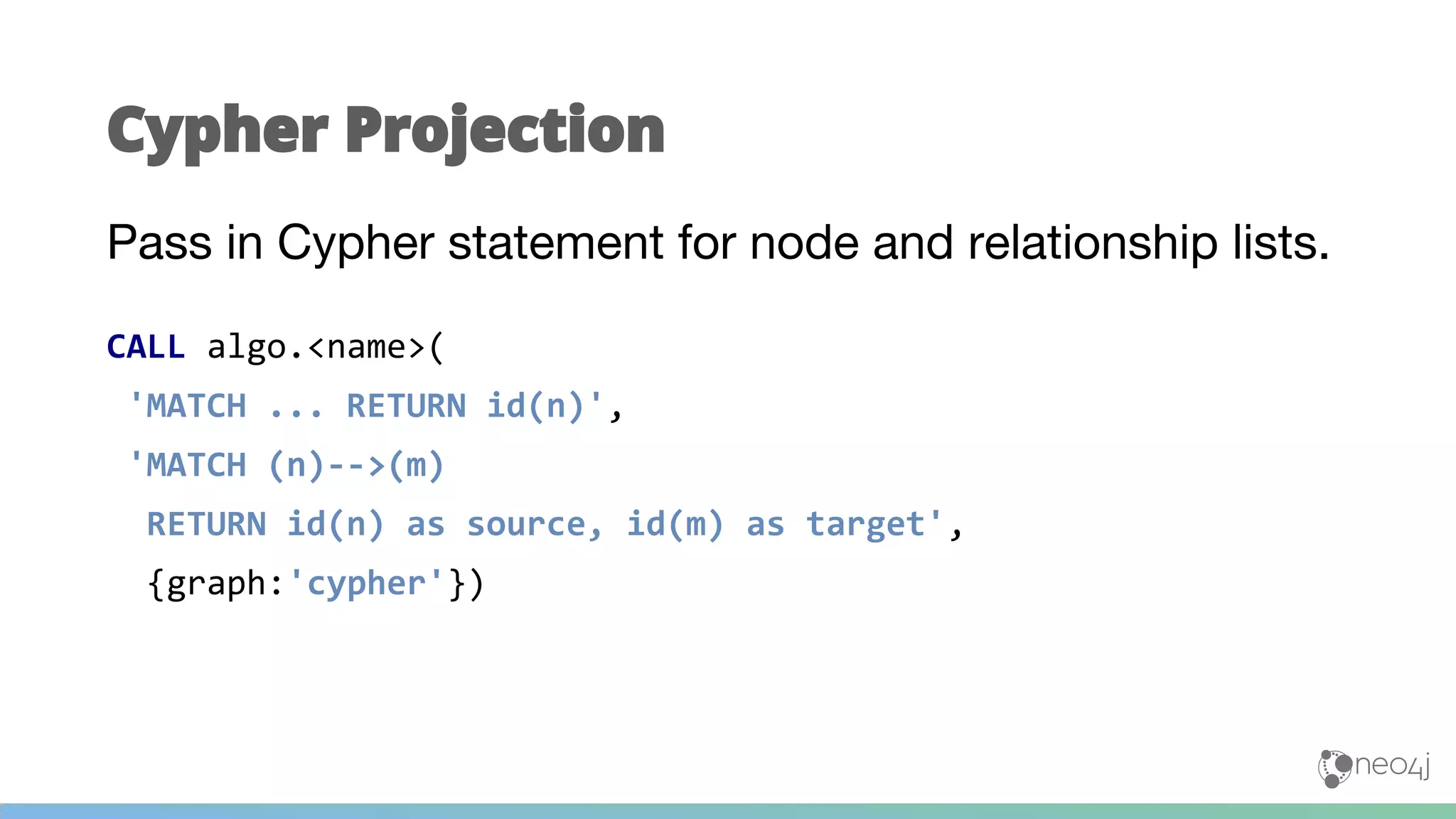 Pass in Cypher statement for node and relationship lists.
CALL algo.<name>(
'MATCH ... RETURN id(n)',
'MATCH (n)-->(m)
RETURN id(n) as source, id(m) as target',
{graph:'cypher'})
Cypher Projection
 