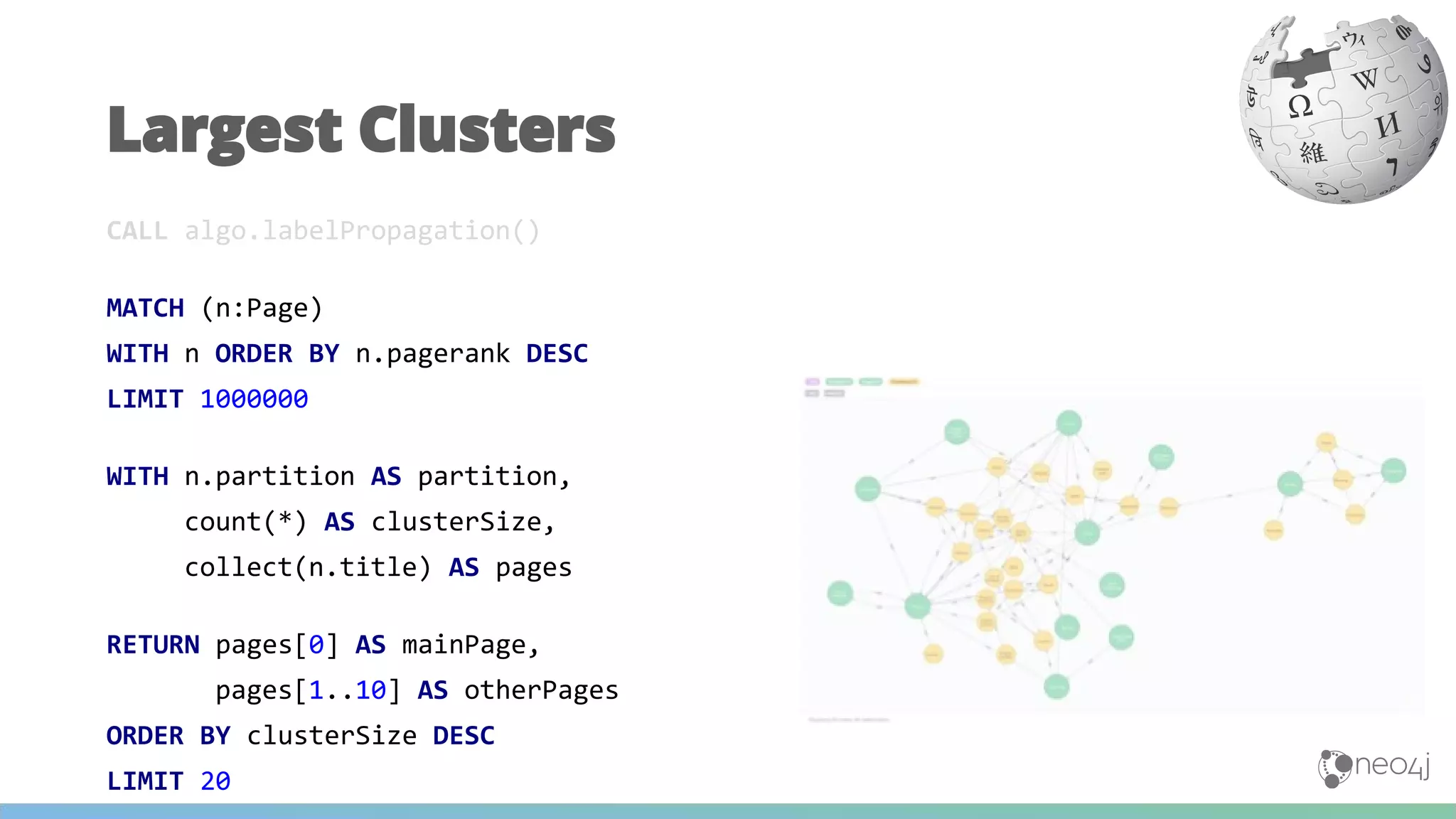 CALL algo.labelPropagation()
MATCH (n:Page)
WITH n ORDER BY n.pagerank DESC
LIMIT 1000000
WITH n.partition AS partition,
count(*) AS clusterSize,
collect(n.title) AS pages
RETURN pages[0] AS mainPage,
pages[1..10] AS otherPages
ORDER BY clusterSize DESC
LIMIT 20
Largest Clusters
 