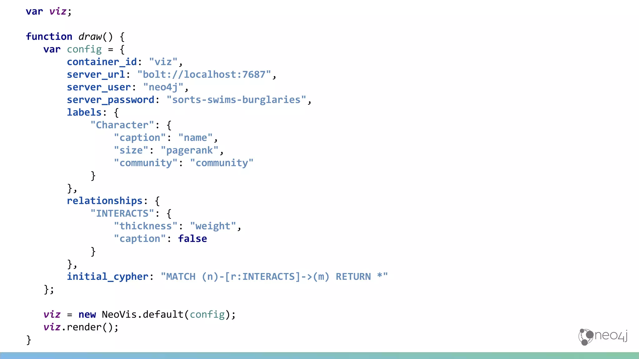 var viz;
function draw() {
var config = {
container_id: "viz",
server_url: "bolt://localhost:7687",
server_user: "neo4j",
server_password: "sorts-swims-burglaries",
labels: {
"Character": {
"caption": "name",
"size": "pagerank",
"community": "community"
}
},
relationships: {
"INTERACTS": {
"thickness": "weight",
"caption": false
}
},
initial_cypher: "MATCH (n)-[r:INTERACTS]->(m) RETURN *"
};
viz = new NeoVis.default(config);
viz.render();
}
 