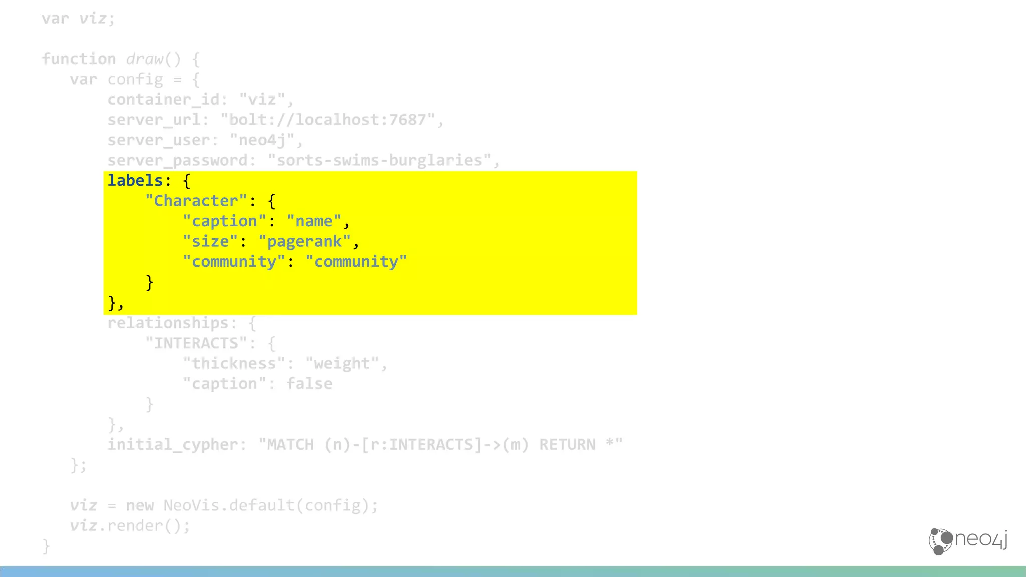 var viz;
function draw() {
var config = {
container_id: "viz",
server_url: "bolt://localhost:7687",
server_user: "neo4j",
server_password: "sorts-swims-burglaries",
labels: {
"Character": {
"caption": "name",
"size": "pagerank",
"community": "community"
}
},
relationships: {
"INTERACTS": {
"thickness": "weight",
"caption": false
}
},
initial_cypher: "MATCH (n)-[r:INTERACTS]->(m) RETURN *"
};
viz = new NeoVis.default(config);
viz.render();
}
 
