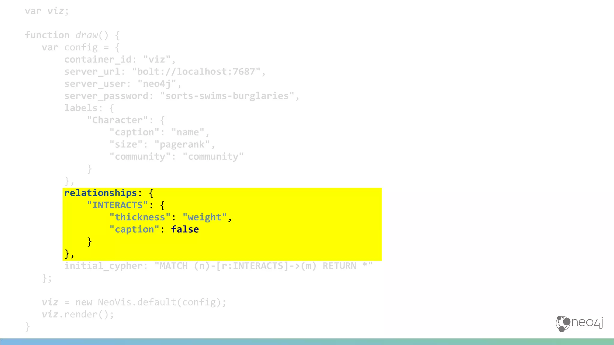 var viz;
function draw() {
var config = {
container_id: "viz",
server_url: "bolt://localhost:7687",
server_user: "neo4j",
server_password: "sorts-swims-burglaries",
labels: {
"Character": {
"caption": "name",
"size": "pagerank",
"community": "community"
}
},
relationships: {
"INTERACTS": {
"thickness": "weight",
"caption": false
}
},
initial_cypher: "MATCH (n)-[r:INTERACTS]->(m) RETURN *"
};
viz = new NeoVis.default(config);
viz.render();
}
 