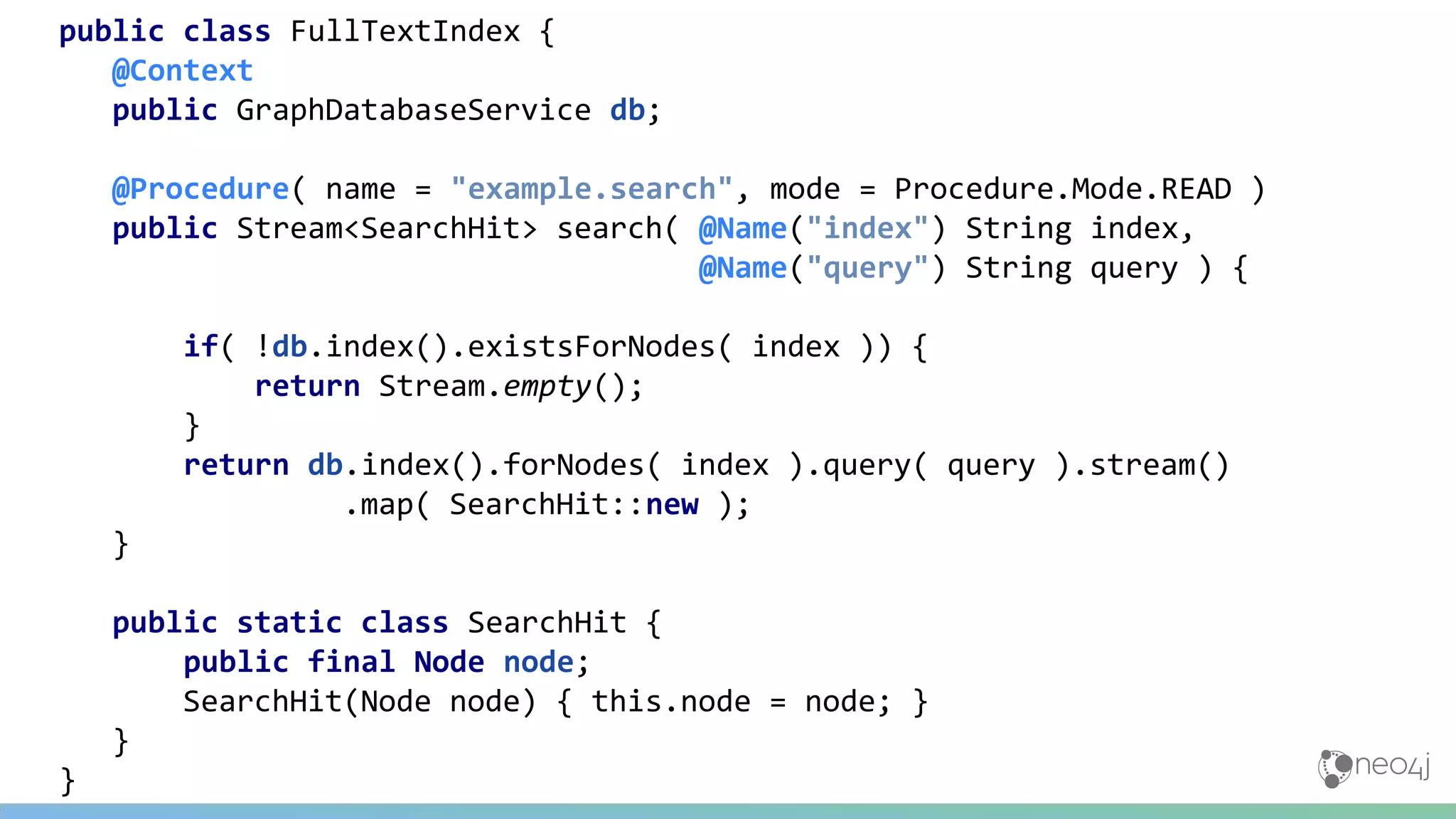 public class FullTextIndex {
@Context
public GraphDatabaseService db;
@Procedure( name = "example.search", mode = Procedure.Mode.READ )
public Stream<SearchHit> search( @Name("index") String index,
@Name("query") String query ) {
if( !db.index().existsForNodes( index )) {
return Stream.empty();
}
return db.index().forNodes( index ).query( query ).stream()
.map( SearchHit::new );
}
public static class SearchHit {
public final Node node;
SearchHit(Node node) { this.node = node; }
}
}
 
