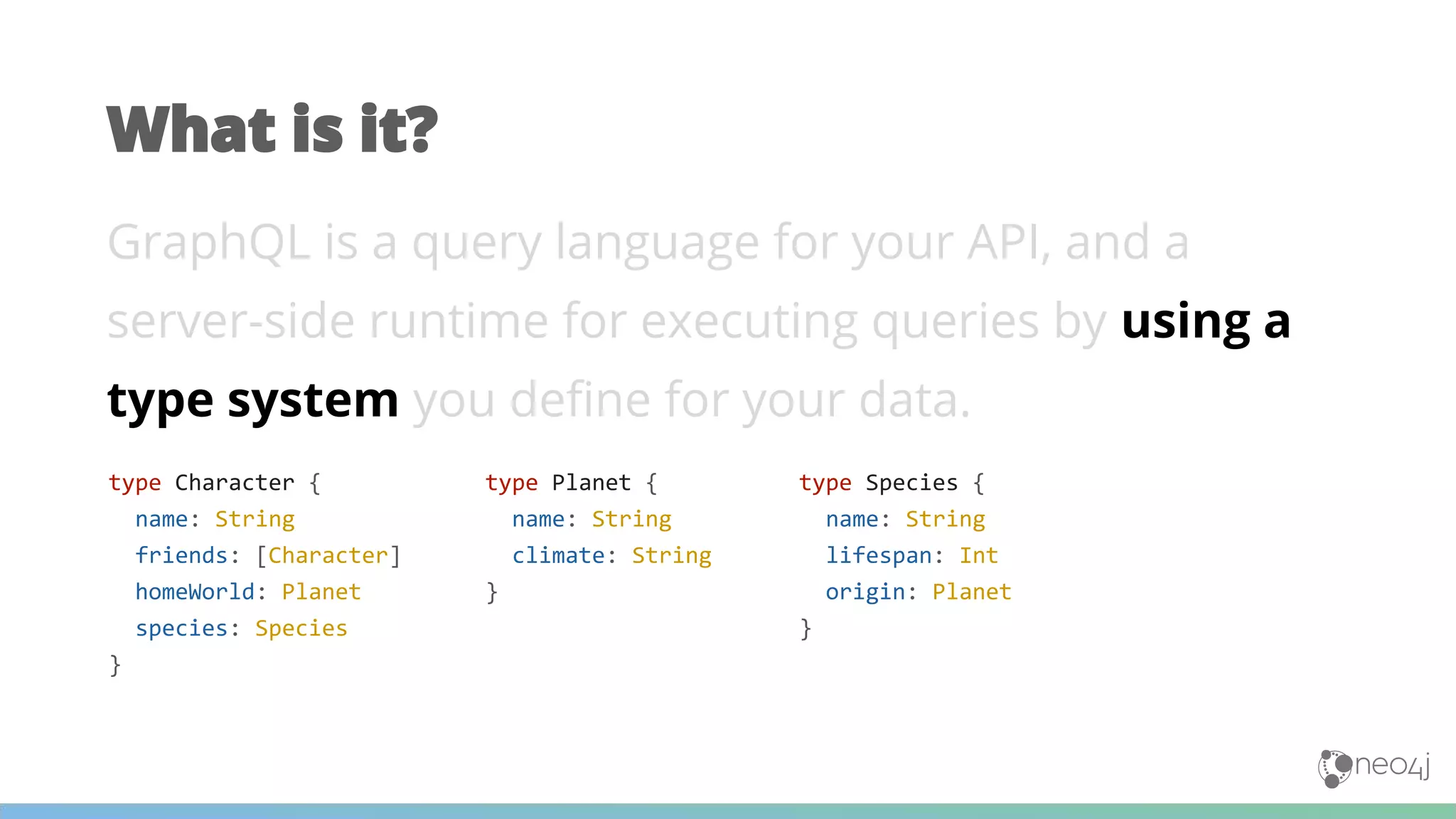 GraphQL is a query language for your API, and a
server-side runtime for executing queries by using a
type system you define for your data.
What is it?
type Planet {
name: String
climate: String
}
type Character {
name: String
friends: [Character]
homeWorld: Planet
species: Species
}
type Species {
name: String
lifespan: Int
origin: Planet
}
 