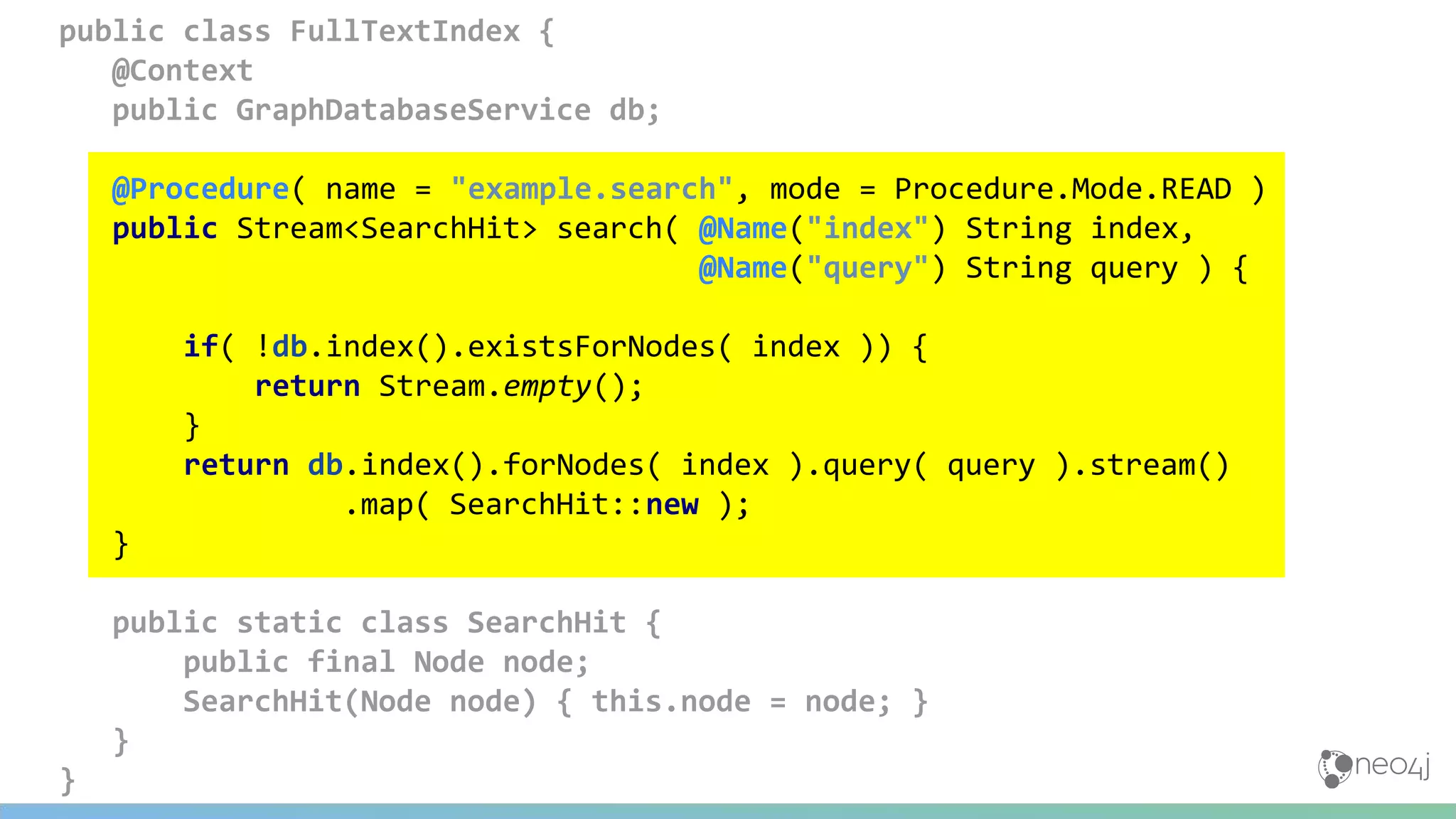 public class FullTextIndex {
@Context
public GraphDatabaseService db;
@Procedure( name = "example.search", mode = Procedure.Mode.READ )
public Stream<SearchHit> search( @Name("index") String index,
@Name("query") String query ) {
if( !db.index().existsForNodes( index )) {
return Stream.empty();
}
return db.index().forNodes( index ).query( query ).stream()
.map( SearchHit::new );
}
public static class SearchHit {
public final Node node;
SearchHit(Node node) { this.node = node; }
}
}
 