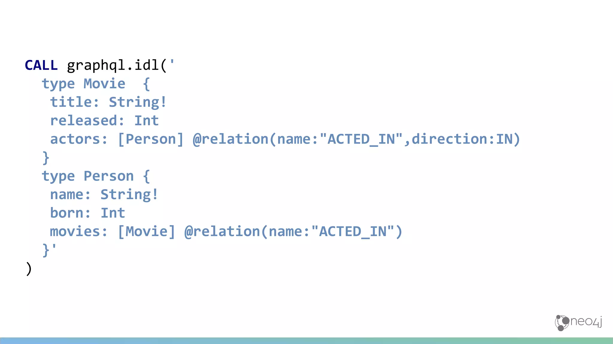 CALL graphql.idl('
type Movie {
title: String!
released: Int
actors: [Person] @relation(name:"ACTED_IN",direction:IN)
}
type Person {
name: String!
born: Int
movies: [Movie] @relation(name:"ACTED_IN")
}'
)
 