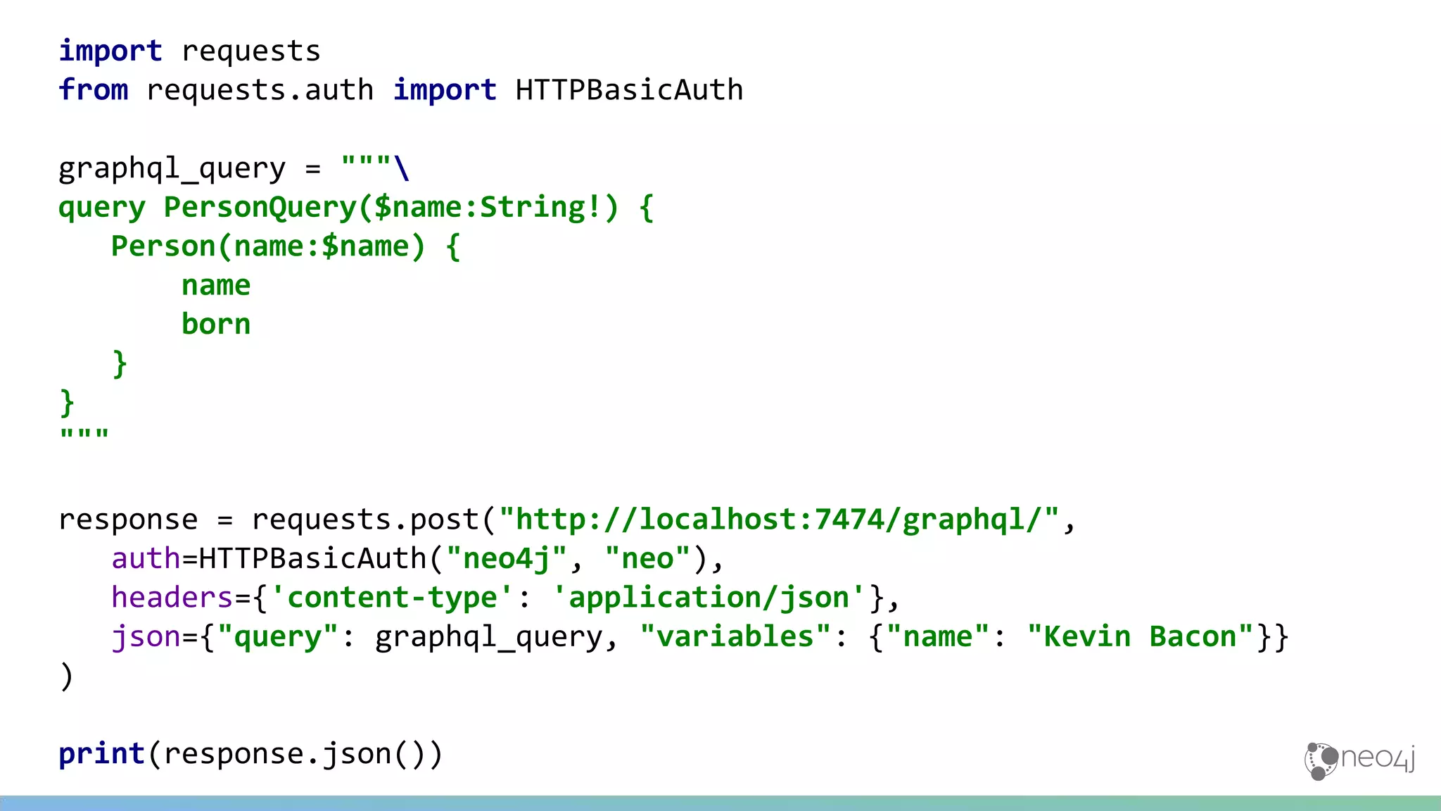 import requests
from requests.auth import HTTPBasicAuth
graphql_query = """
query PersonQuery($name:String!) {
Person(name:$name) {
name
born
}
}
"""
response = requests.post("http://localhost:7474/graphql/",
auth=HTTPBasicAuth("neo4j", "neo"),
headers={'content-type': 'application/json'},
json={"query": graphql_query, "variables": {"name": "Kevin Bacon"}}
)
print(response.json())
 