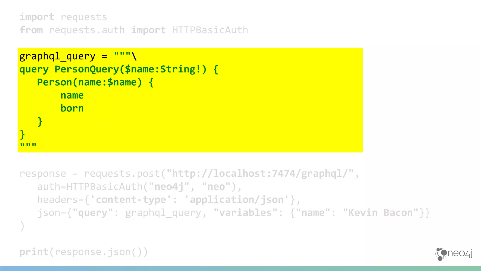 import requests
from requests.auth import HTTPBasicAuth
graphql_query = """
query PersonQuery($name:String!) {
Person(name:$name) {
name
born
}
}
"""
response = requests.post("http://localhost:7474/graphql/",
auth=HTTPBasicAuth("neo4j", "neo"),
headers={'content-type': 'application/json'},
json={"query": graphql_query, "variables": {"name": "Kevin Bacon"}}
)
print(response.json())
 