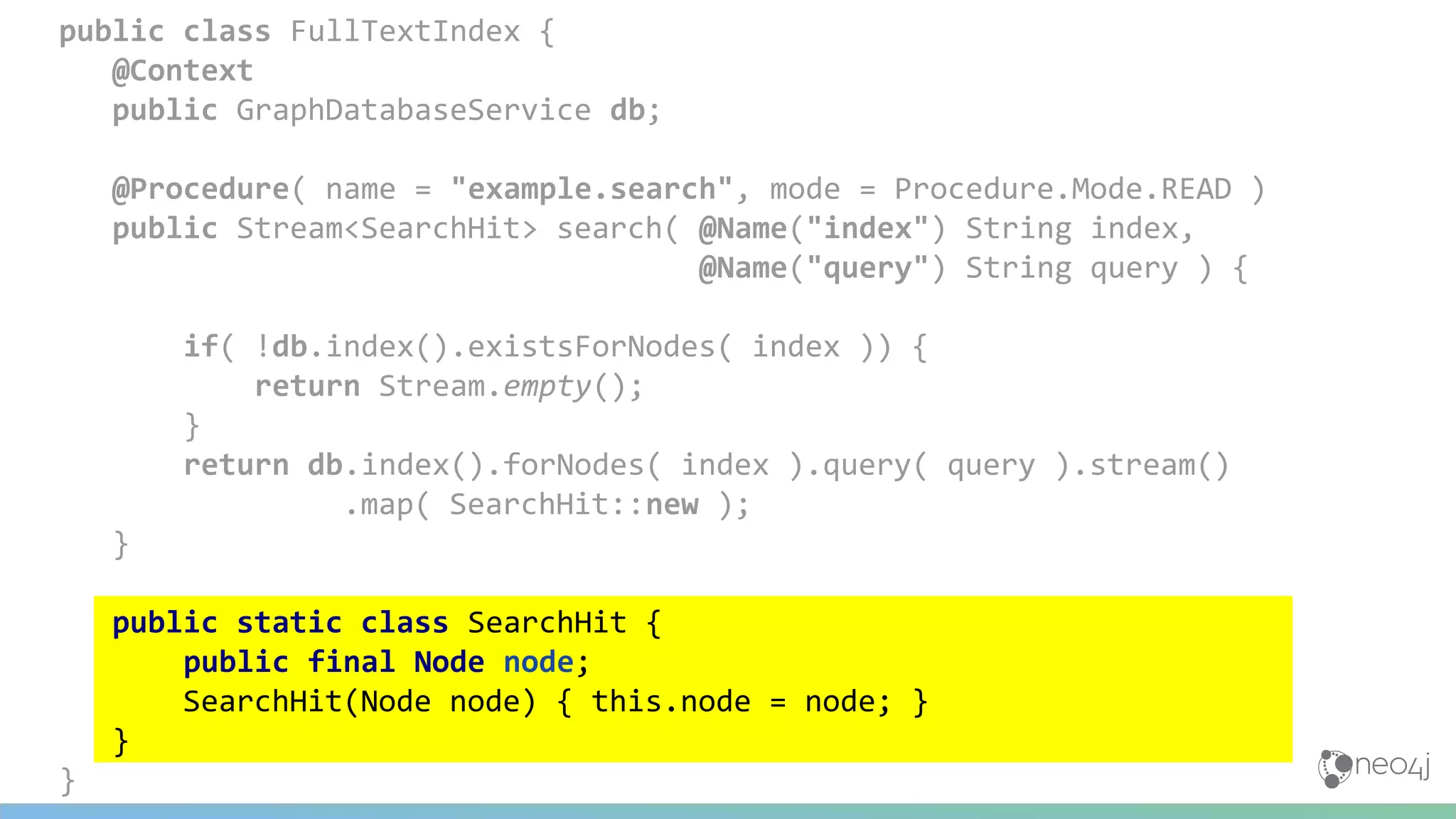 public class FullTextIndex {
@Context
public GraphDatabaseService db;
@Procedure( name = "example.search", mode = Procedure.Mode.READ )
public Stream<SearchHit> search( @Name("index") String index,
@Name("query") String query ) {
if( !db.index().existsForNodes( index )) {
return Stream.empty();
}
return db.index().forNodes( index ).query( query ).stream()
.map( SearchHit::new );
}
public static class SearchHit {
public final Node node;
SearchHit(Node node) { this.node = node; }
}
}
 