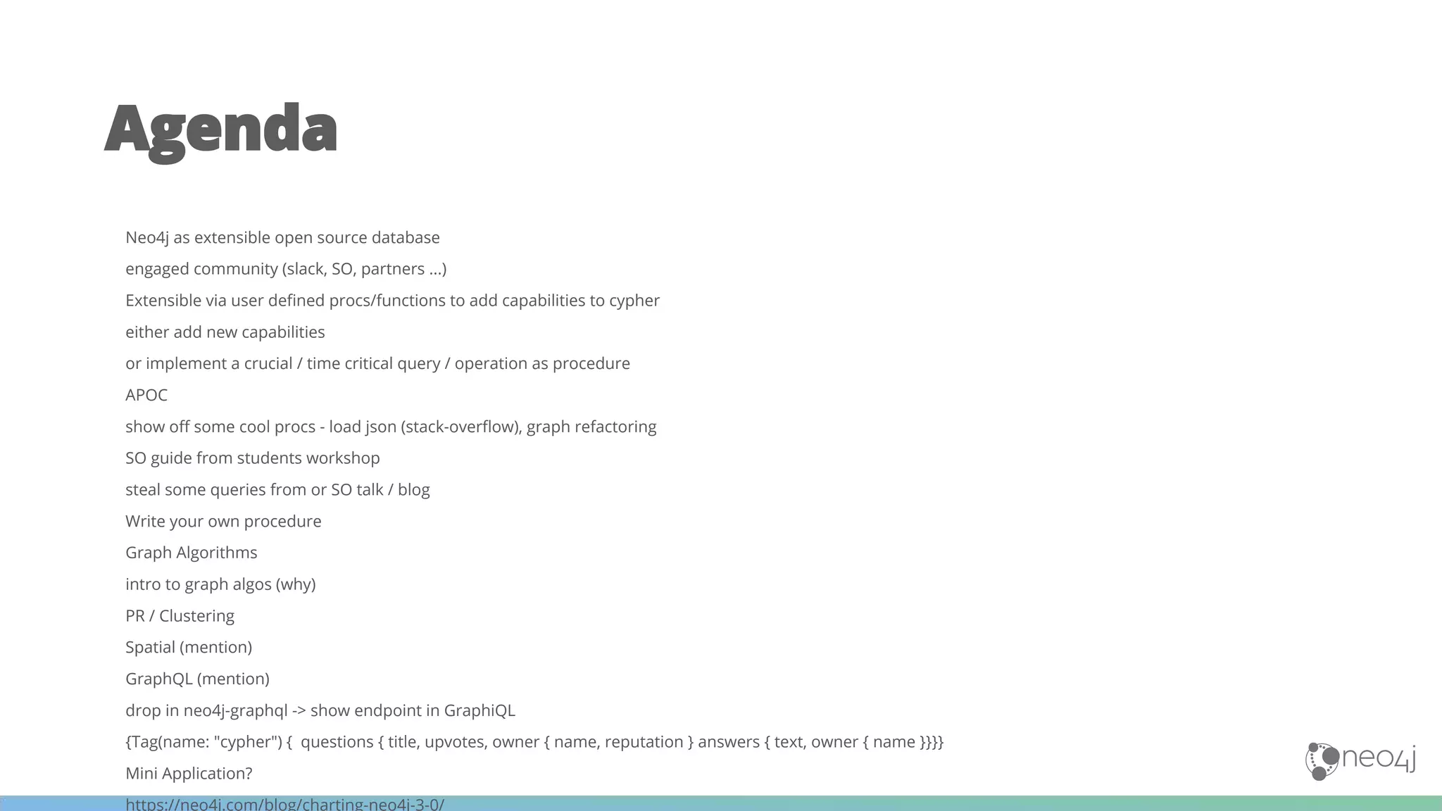 Agenda
Neo4j as extensible open source database
engaged community (slack, SO, partners ...)
Extensible via user defined procs/functions to add capabilities to cypher
either add new capabilities
or implement a crucial / time critical query / operation as procedure
APOC
show off some cool procs - load json (stack-overflow), graph refactoring
SO guide from students workshop
steal some queries from or SO talk / blog
Write your own procedure
Graph Algorithms
intro to graph algos (why)
PR / Clustering
Spatial (mention)
GraphQL (mention)
drop in neo4j-graphql -> show endpoint in GraphiQL
{Tag(name: "cypher") { questions { title, upvotes, owner { name, reputation } answers { text, owner { name }}}}
Mini Application?
https://neo4j.com/blog/charting-neo4j-3-0/
 