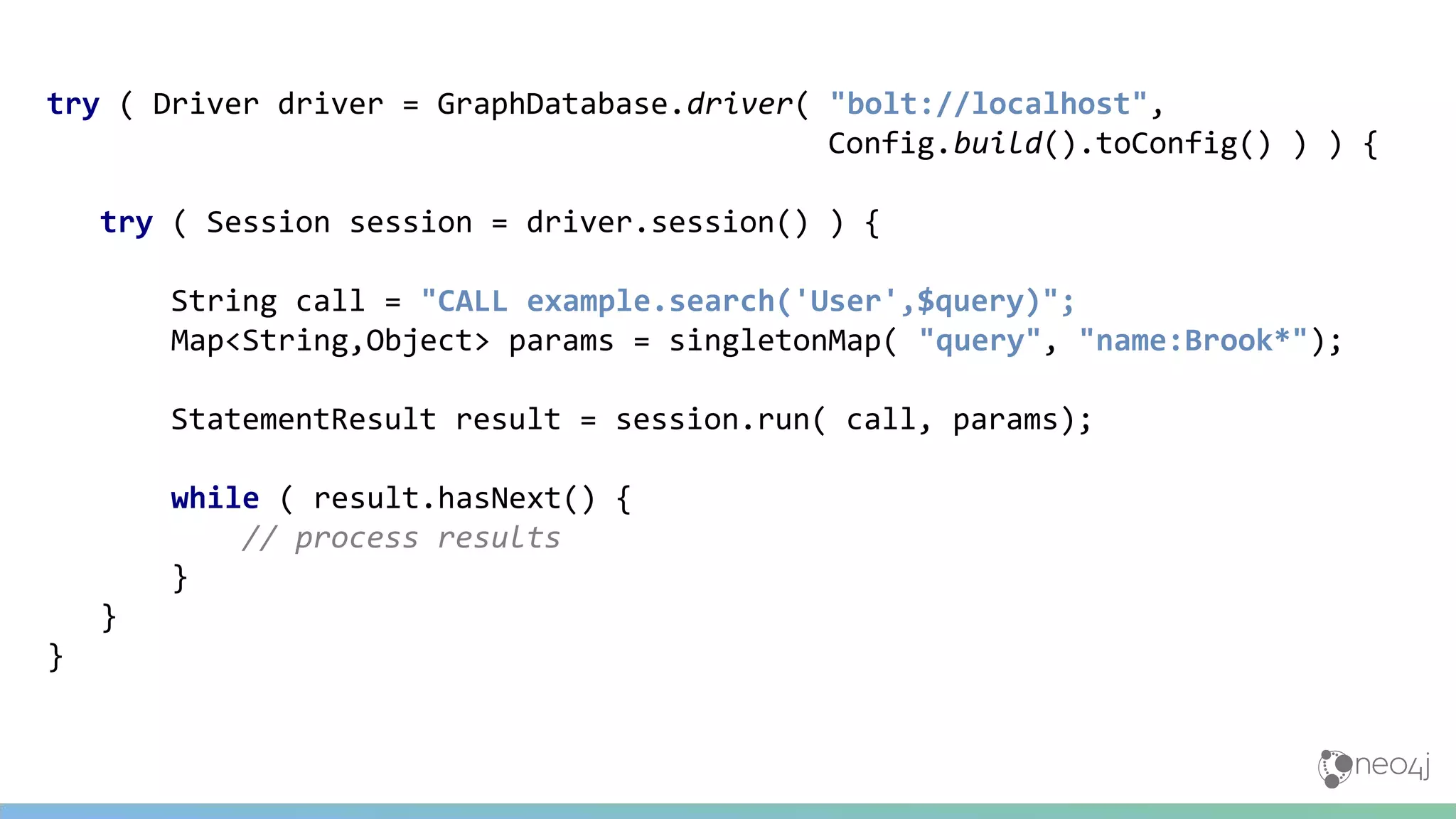 try ( Driver driver = GraphDatabase.driver( "bolt://localhost",
Config.build().toConfig() ) ) {
try ( Session session = driver.session() ) {
String call = "CALL example.search('User',$query)";
Map<String,Object> params = singletonMap( "query", "name:Brook*");
StatementResult result = session.run( call, params);
while ( result.hasNext() {
// process results
}
}
}
 
