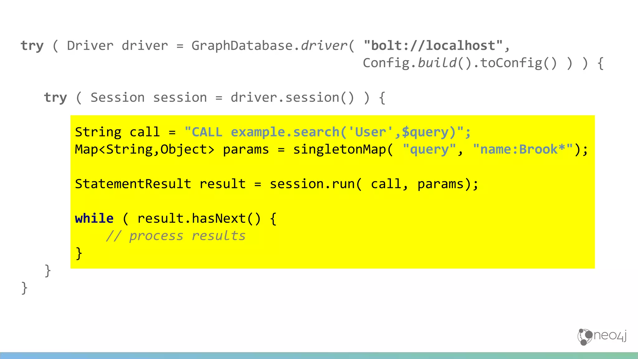 try ( Driver driver = GraphDatabase.driver( "bolt://localhost",
Config.build().toConfig() ) ) {
try ( Session session = driver.session() ) {
String call = "CALL example.search('User',$query)";
Map<String,Object> params = singletonMap( "query", "name:Brook*");
StatementResult result = session.run( call, params);
while ( result.hasNext() {
// process results
}
}
}
 