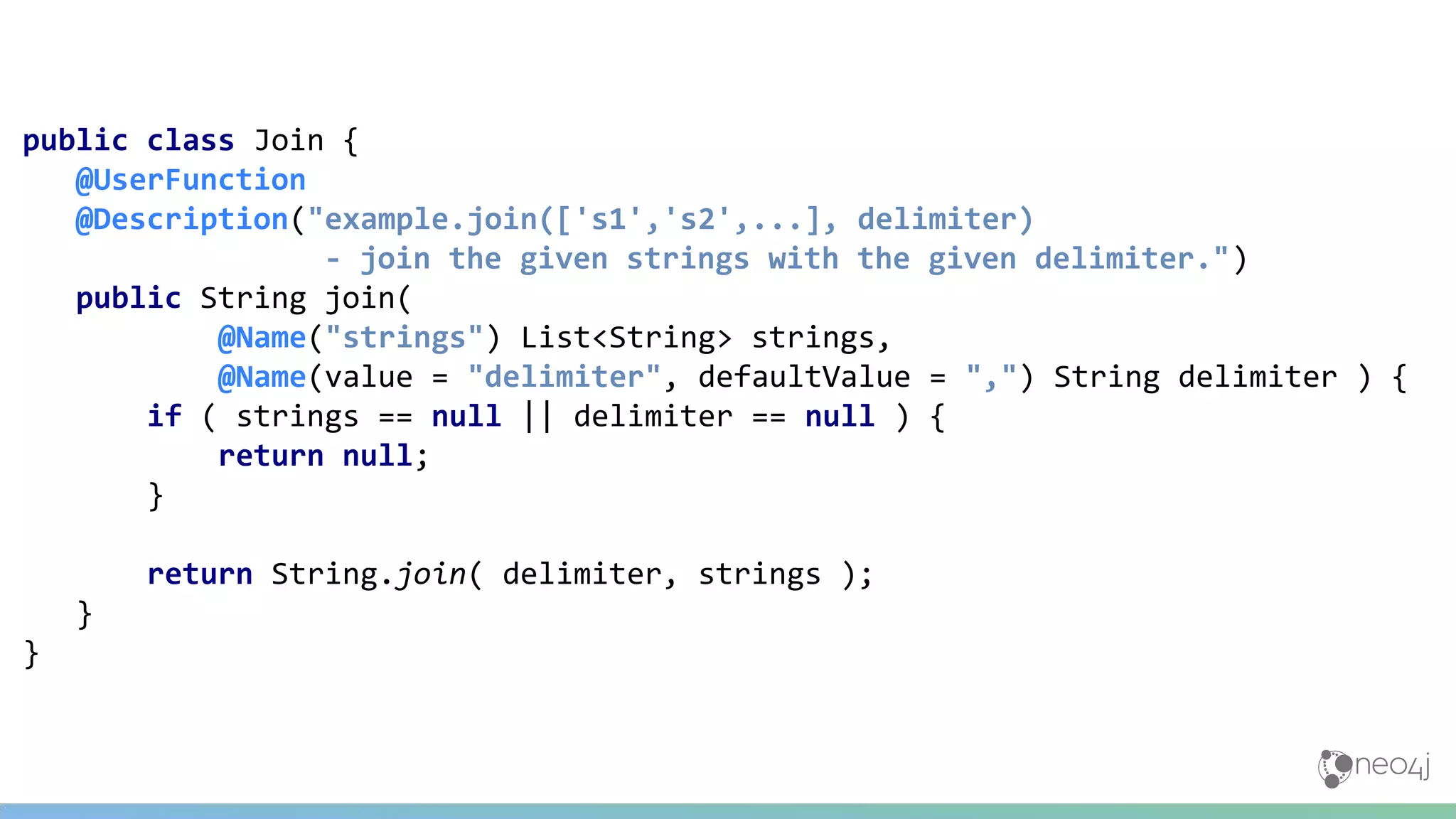 public class Join {
@UserFunction
@Description("example.join(['s1','s2',...], delimiter)
- join the given strings with the given delimiter.")
public String join(
@Name("strings") List<String> strings,
@Name(value = "delimiter", defaultValue = ",") String delimiter ) {
if ( strings == null || delimiter == null ) {
return null;
}
return String.join( delimiter, strings );
}
}
 