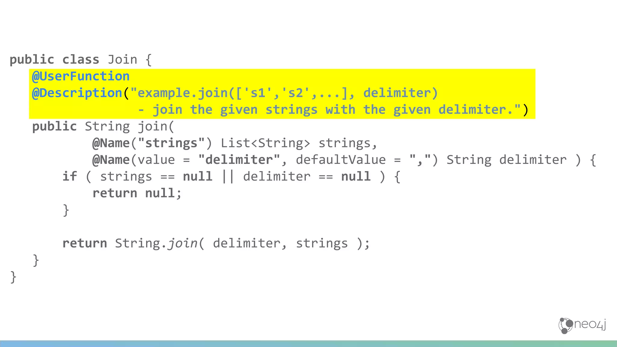 public class Join {
@UserFunction
@Description("example.join(['s1','s2',...], delimiter)
- join the given strings with the given delimiter.")
public String join(
@Name("strings") List<String> strings,
@Name(value = "delimiter", defaultValue = ",") String delimiter ) {
if ( strings == null || delimiter == null ) {
return null;
}
return String.join( delimiter, strings );
}
}
 