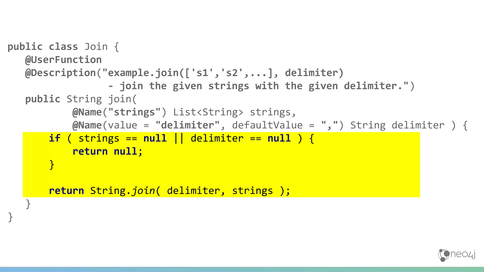public class Join {
@UserFunction
@Description("example.join(['s1','s2',...], delimiter)
- join the given strings with the given delimiter.")
public String join(
@Name("strings") List<String> strings,
@Name(value = "delimiter", defaultValue = ",") String delimiter ) {
if ( strings == null || delimiter == null ) {
return null;
}
return String.join( delimiter, strings );
}
}
 