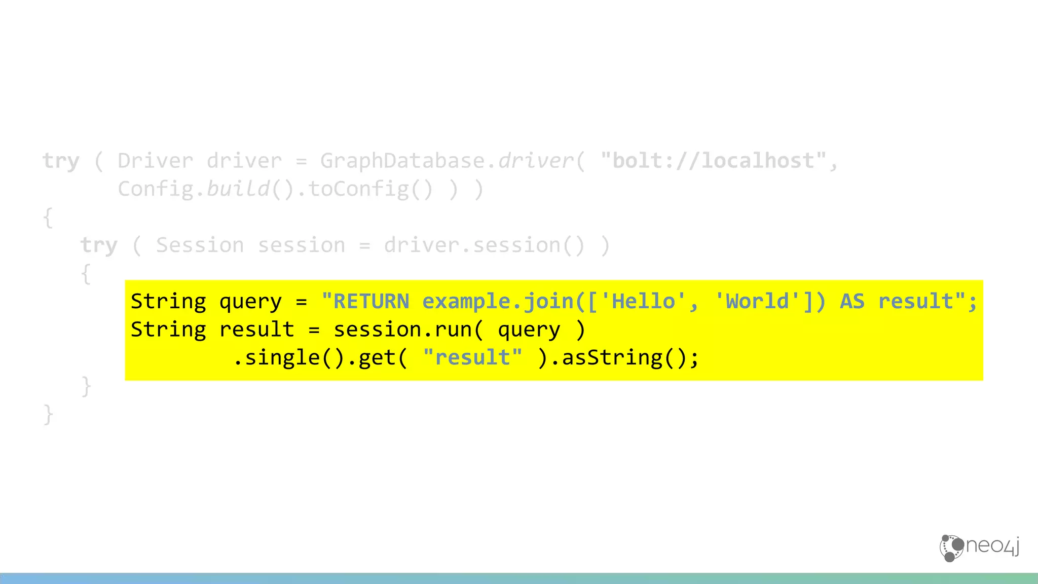 try ( Driver driver = GraphDatabase.driver( "bolt://localhost",
Config.build().toConfig() ) )
{
try ( Session session = driver.session() )
{
String query = "RETURN example.join(['Hello', 'World']) AS result";
String result = session.run( query )
.single().get( "result" ).asString();
}
}
 