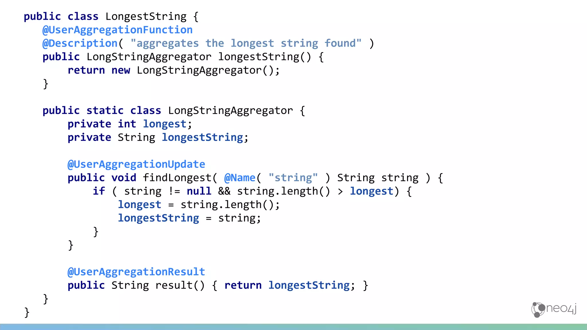 public class LongestString {
@UserAggregationFunction
@Description( "aggregates the longest string found" )
public LongStringAggregator longestString() {
return new LongStringAggregator();
}
public static class LongStringAggregator {
private int longest;
private String longestString;
@UserAggregationUpdate
public void findLongest( @Name( "string" ) String string ) {
if ( string != null && string.length() > longest) {
longest = string.length();
longestString = string;
}
}
@UserAggregationResult
public String result() { return longestString; }
}
}
 