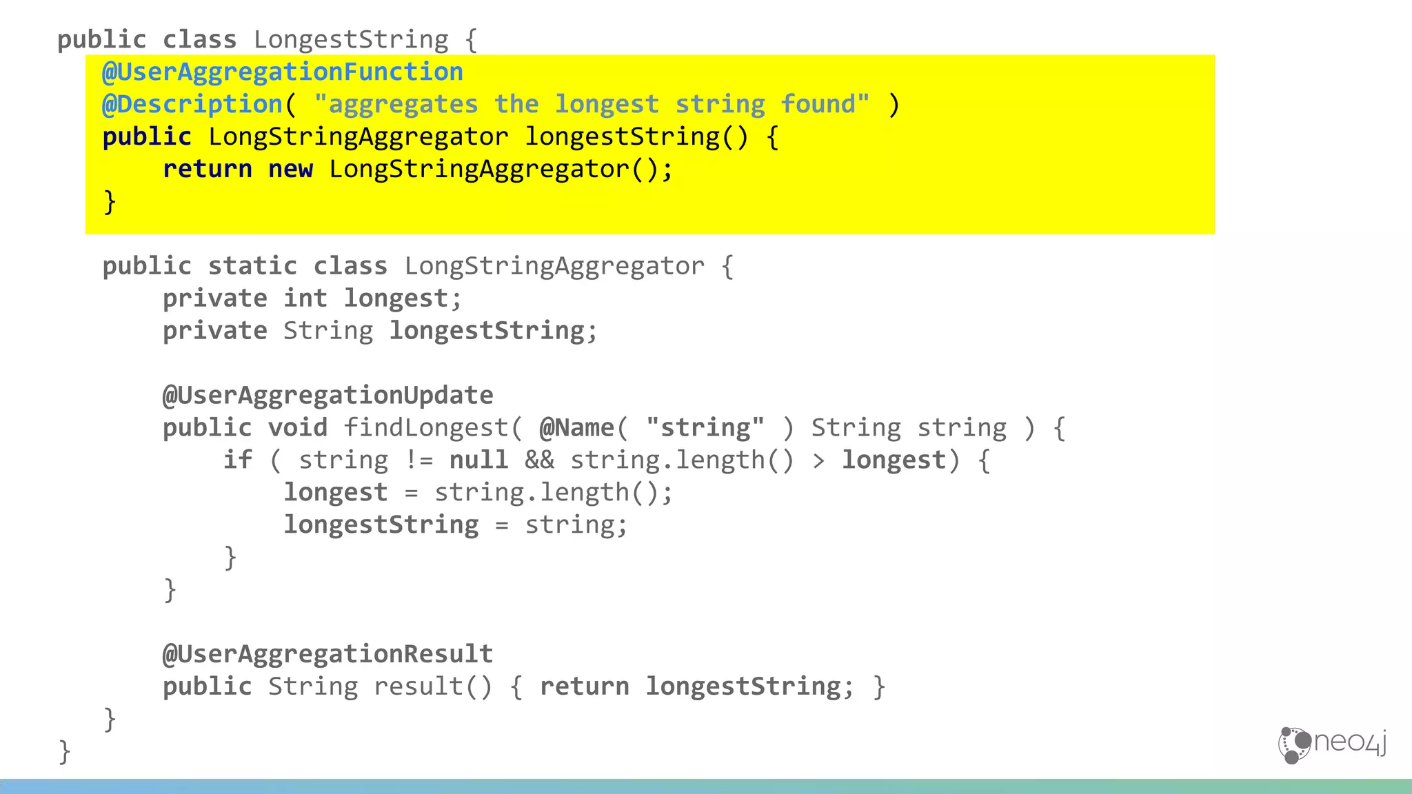 public class LongestString {
@UserAggregationFunction
@Description( "aggregates the longest string found" )
public LongStringAggregator longestString() {
return new LongStringAggregator();
}
public static class LongStringAggregator {
private int longest;
private String longestString;
@UserAggregationUpdate
public void findLongest( @Name( "string" ) String string ) {
if ( string != null && string.length() > longest) {
longest = string.length();
longestString = string;
}
}
@UserAggregationResult
public String result() { return longestString; }
}
}
 