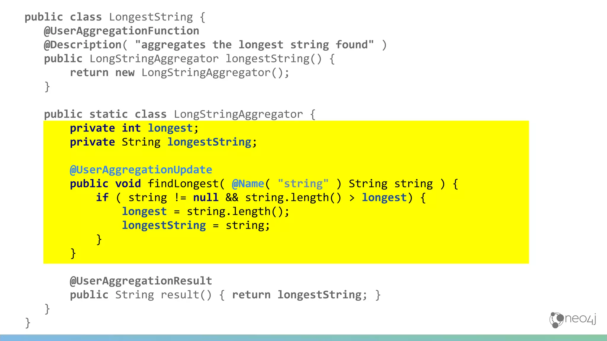public class LongestString {
@UserAggregationFunction
@Description( "aggregates the longest string found" )
public LongStringAggregator longestString() {
return new LongStringAggregator();
}
public static class LongStringAggregator {
private int longest;
private String longestString;
@UserAggregationUpdate
public void findLongest( @Name( "string" ) String string ) {
if ( string != null && string.length() > longest) {
longest = string.length();
longestString = string;
}
}
@UserAggregationResult
public String result() { return longestString; }
}
}
 