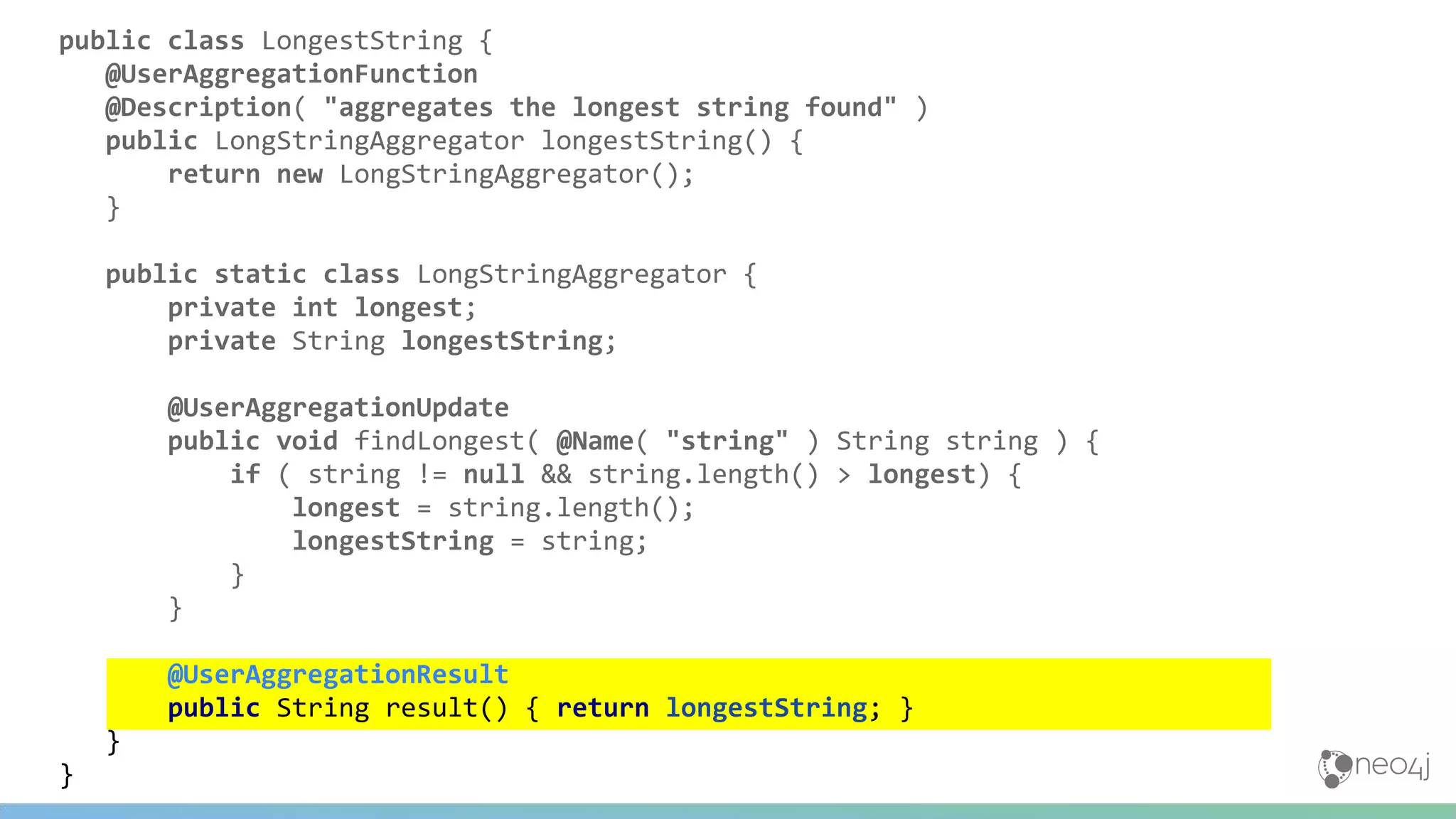 public class LongestString {
@UserAggregationFunction
@Description( "aggregates the longest string found" )
public LongStringAggregator longestString() {
return new LongStringAggregator();
}
public static class LongStringAggregator {
private int longest;
private String longestString;
@UserAggregationUpdate
public void findLongest( @Name( "string" ) String string ) {
if ( string != null && string.length() > longest) {
longest = string.length();
longestString = string;
}
}
@UserAggregationResult
public String result() { return longestString; }
}
}
 