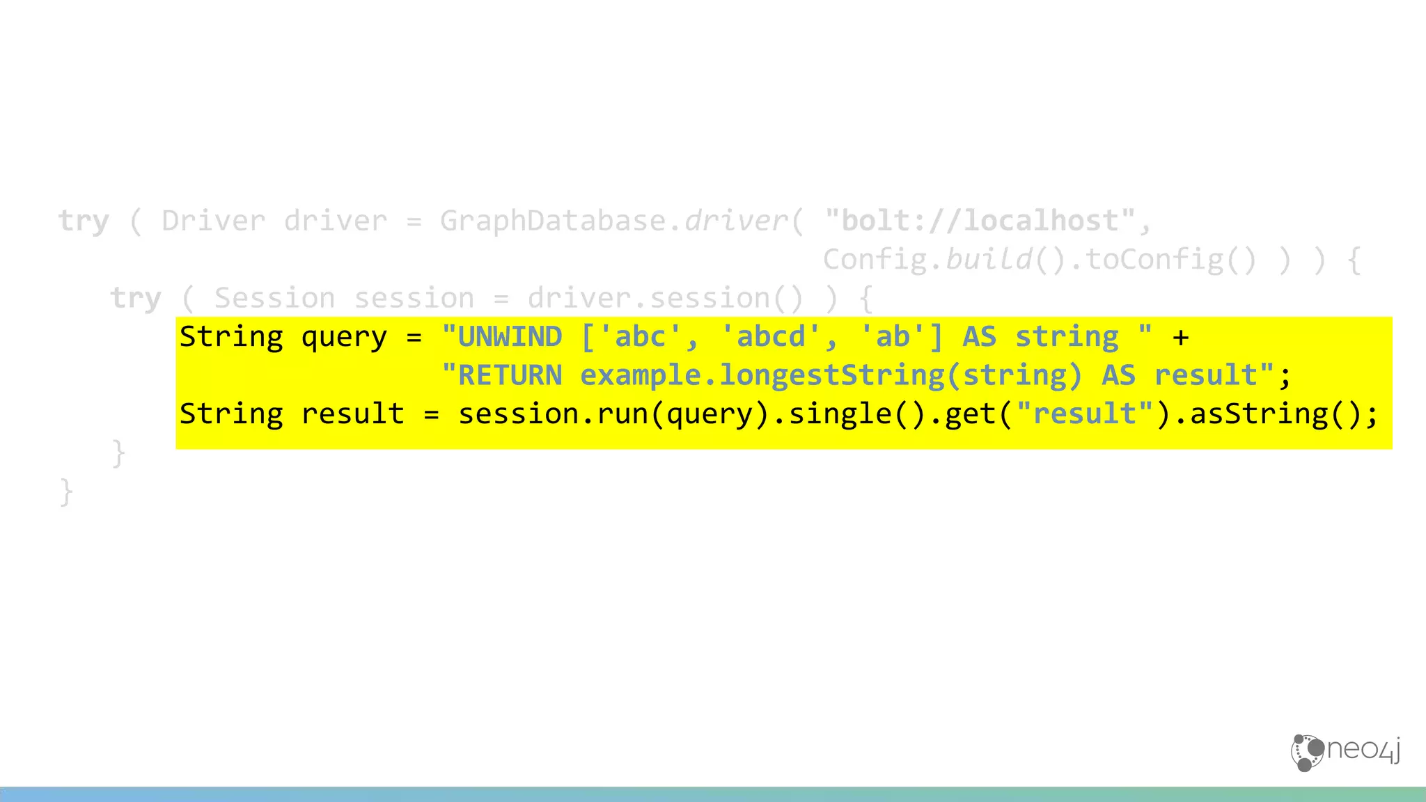 try ( Driver driver = GraphDatabase.driver( "bolt://localhost",
Config.build().toConfig() ) ) {
try ( Session session = driver.session() ) {
String query = "UNWIND ['abc', 'abcd', 'ab'] AS string " +
"RETURN example.longestString(string) AS result";
String result = session.run(query).single().get("result").asString();
}
}
 