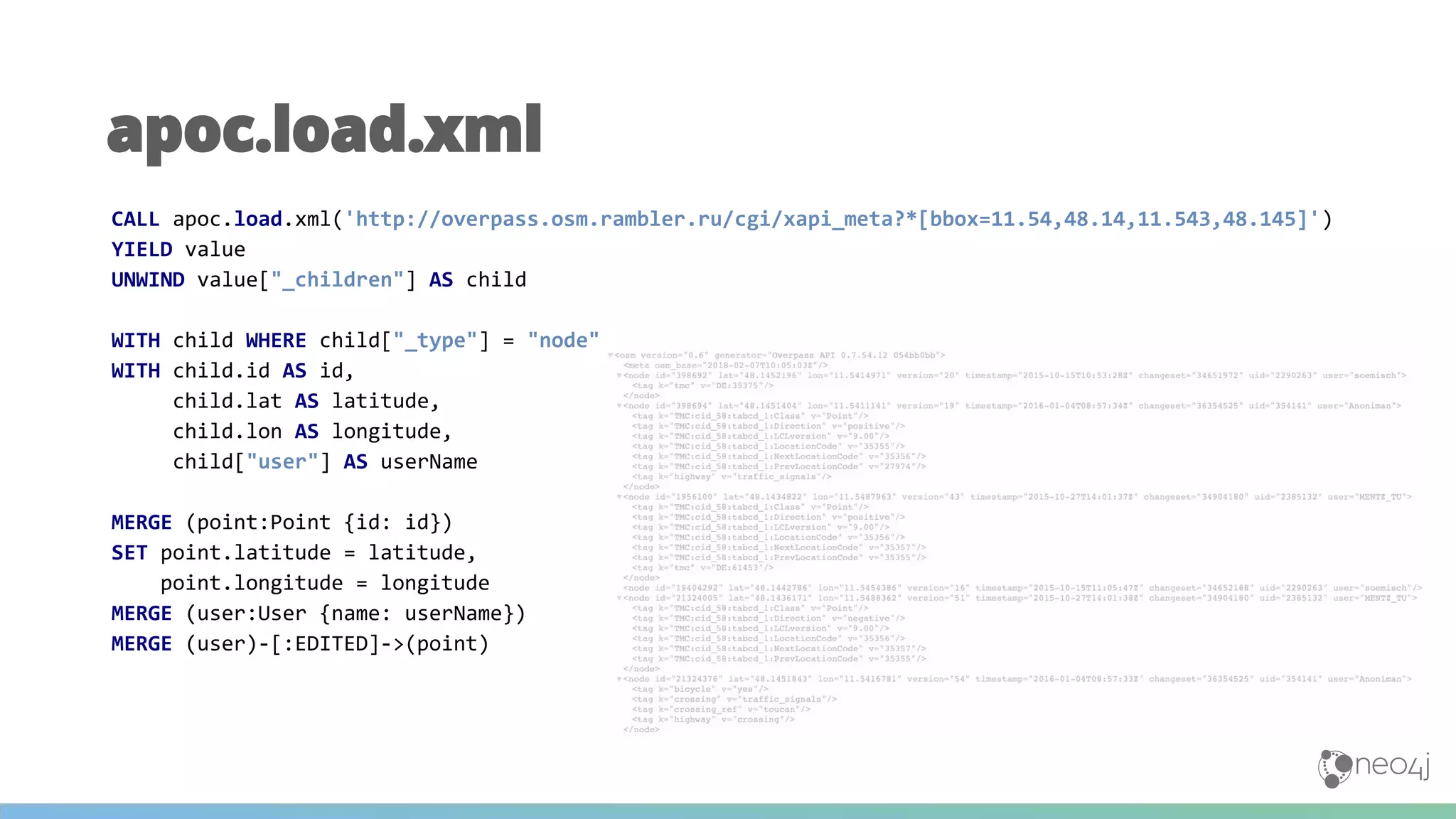 apoc.load.xml
CALL apoc.load.xml('http://overpass.osm.rambler.ru/cgi/xapi_meta?*[bbox=11.54,48.14,11.543,48.145]')
YIELD value
UNWIND value["_children"] AS child
WITH child WHERE child["_type"] = "node"
WITH child.id AS id,
child.lat AS latitude,
child.lon AS longitude,
child["user"] AS userName
MERGE (point:Point {id: id})
SET point.latitude = latitude,
point.longitude = longitude
MERGE (user:User {name: userName})
MERGE (user)-[:EDITED]->(point)
 